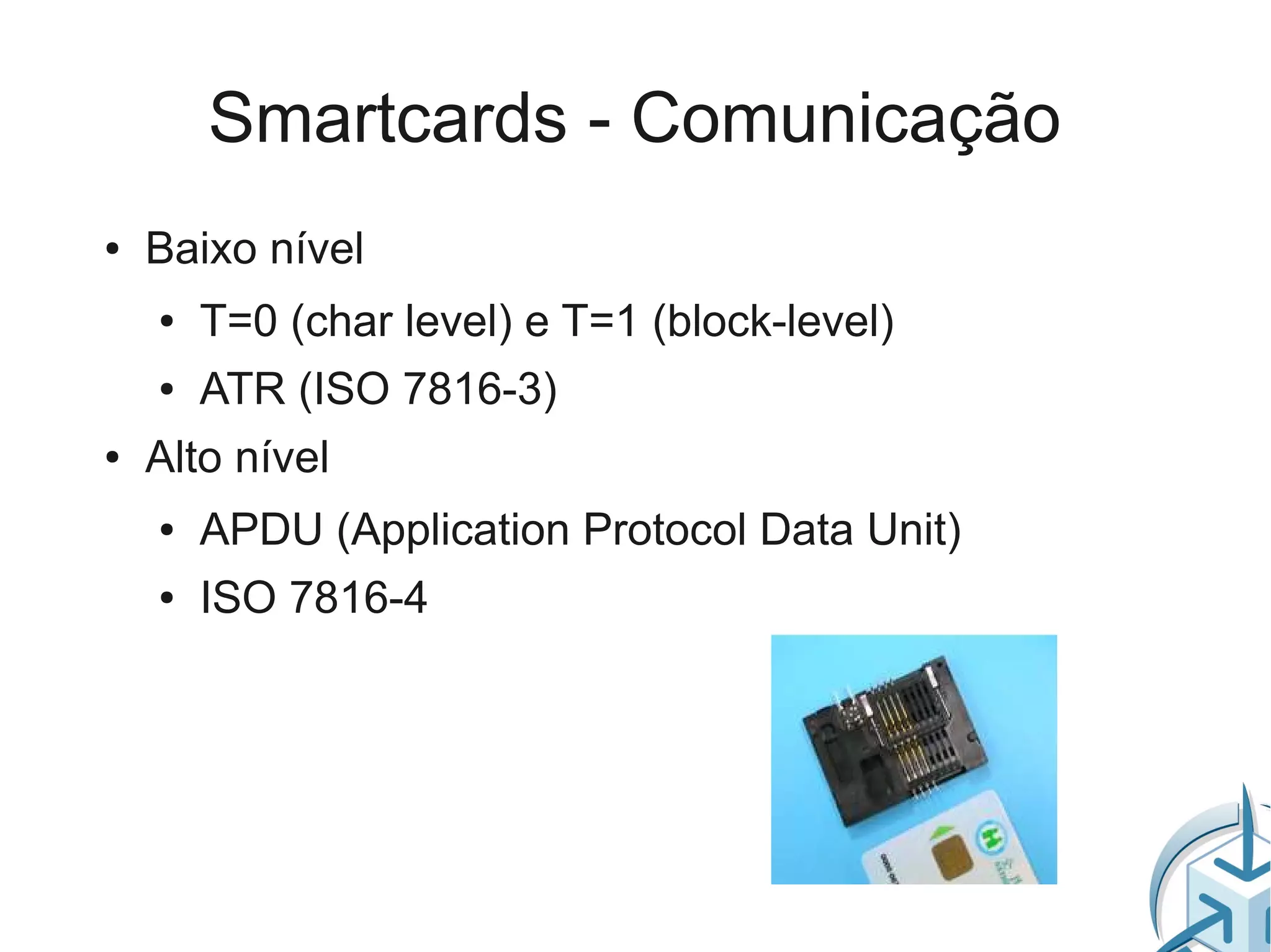 Smartcards - Comunicação
●   Baixo nível
    ●   T=0 (char level) e T=1 (block-level)
    ●   ATR (ISO 7816-3)
●   Alto nível
    ●   APDU (Application Protocol Data Unit)
    ●   ISO 7816-4
 
