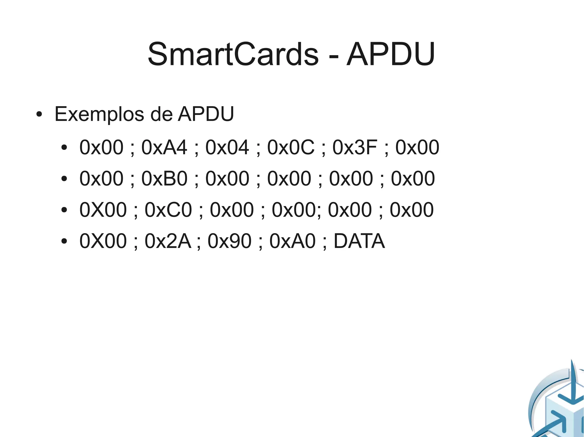 SmartCards - APDU
●   Exemplos de APDU
    ●   0x00 ; 0xA4 ; 0x04 ; 0x0C ; 0x3F ; 0x00
    ●   0x00 ; 0xB0 ; 0x00 ; 0x00 ; 0x00 ; 0x00
    ●   0X00 ; 0xC0 ; 0x00 ; 0x00; 0x00 ; 0x00
    ●   0X00 ; 0x2A ; 0x90 ; 0xA0 ; DATA
 