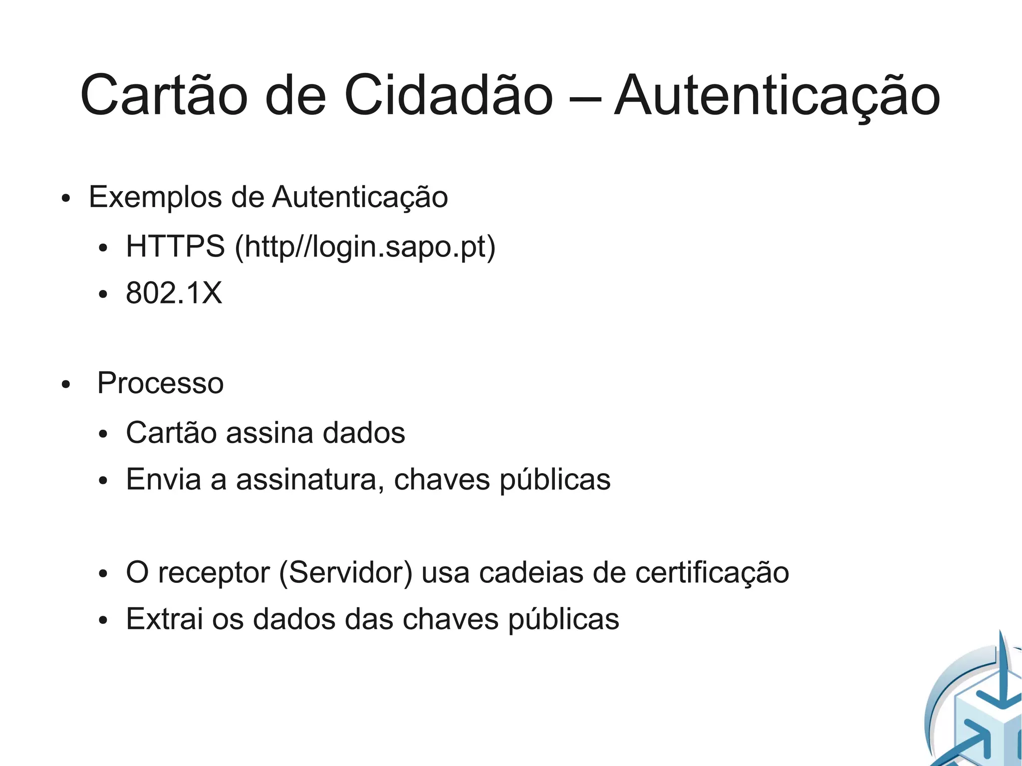 Cartão de Cidadão – Autenticação
●   Exemplos de Autenticação
    ●   HTTPS (http//login.sapo.pt)
    ●   802.1X

●   Processo
    ●   Cartão assina dados
    ●   Envia a assinatura, chaves públicas

    ●   O receptor (Servidor) usa cadeias de certificação
    ●   Extrai os dados das chaves públicas
 