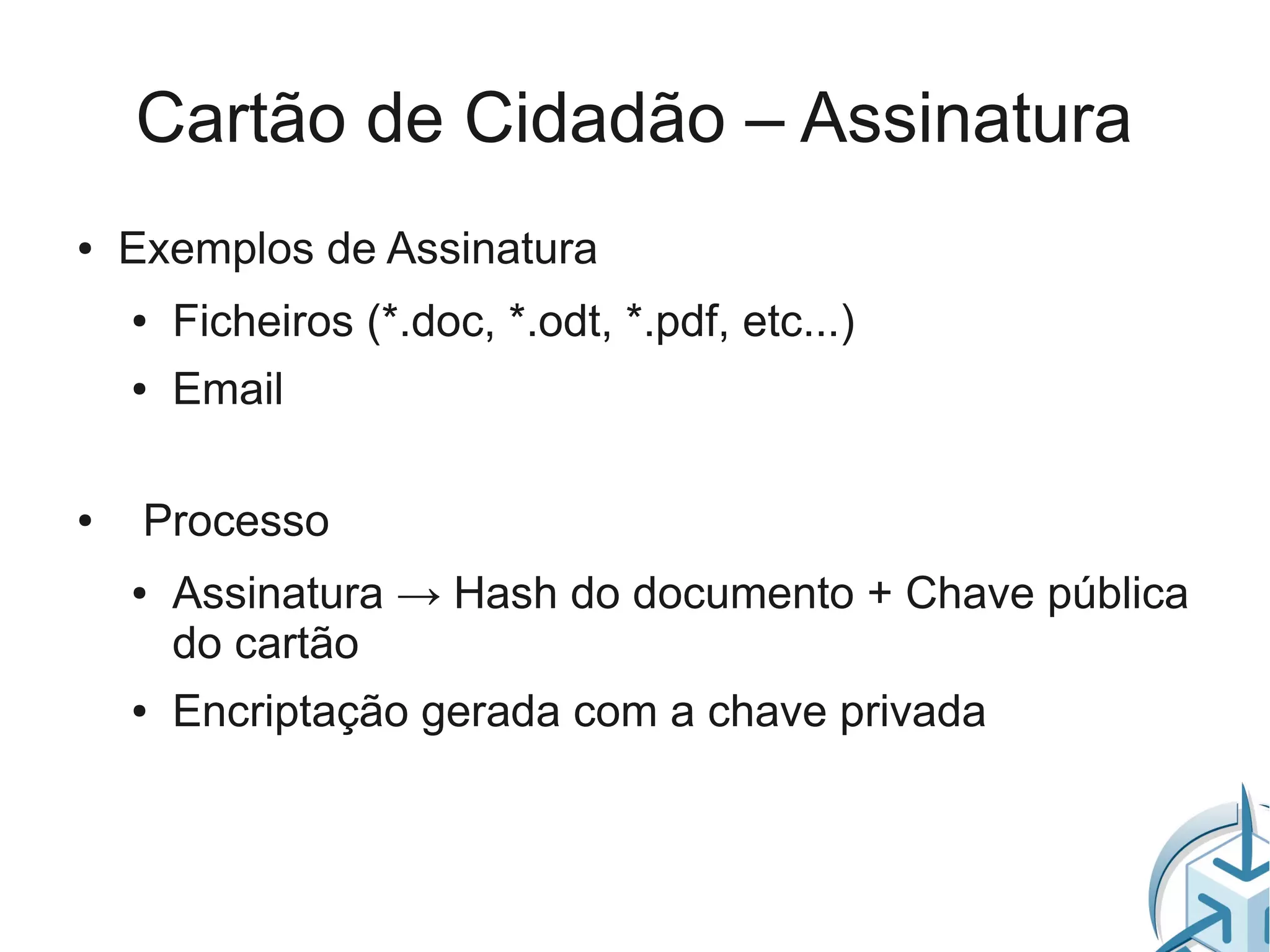 Cartão de Cidadão – Assinatura
●   Exemplos de Assinatura
    ●   Ficheiros (*.doc, *.odt, *.pdf, etc...)
    ●   Email

●    Processo
    ●   Assinatura → Hash do documento + Chave pública
        do cartão
    ●   Encriptação gerada com a chave privada
 