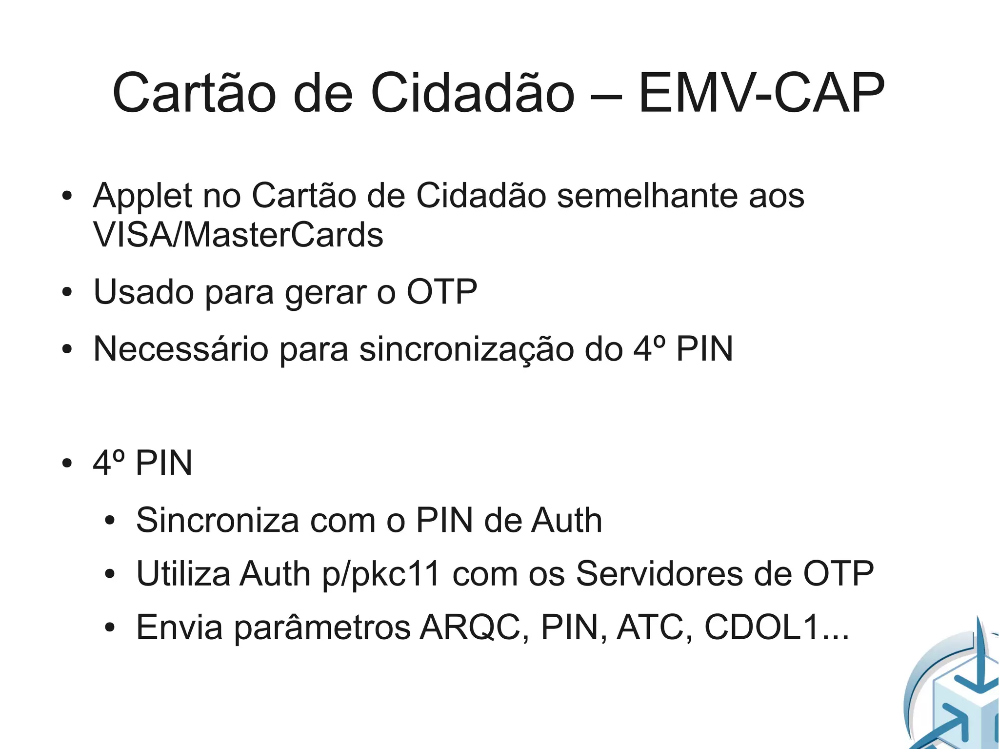 Cartão de Cidadão – EMV-CAP
●   Applet no Cartão de Cidadão semelhante aos
    VISA/MasterCards
●   Usado para gerar o OTP
●   Necessário para sincronização do 4º PIN


●   4º PIN
    ●   Sincroniza com o PIN de Auth
    ●   Utiliza Auth p/pkc11 com os Servidores de OTP
    ●   Envia parâmetros ARQC, PIN, ATC, CDOL1...
 