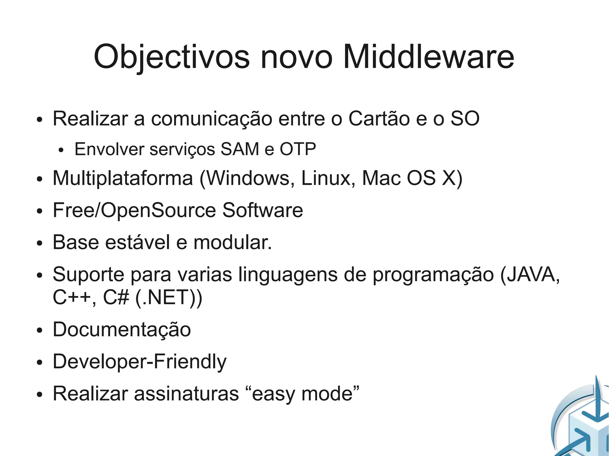 Objectivos novo Middleware
●   Realizar a comunicação entre o Cartão e o SO
    ●   Envolver serviços SAM e OTP
●   Multiplataforma (Windows, Linux, Mac OS X)
●   Free/OpenSource Software
●   Base estável e modular.
●   Suporte para varias linguagens de programação (JAVA,
    C++, C# (.NET))
●   Documentação
●   Developer-Friendly
●   Realizar assinaturas “easy mode”
 