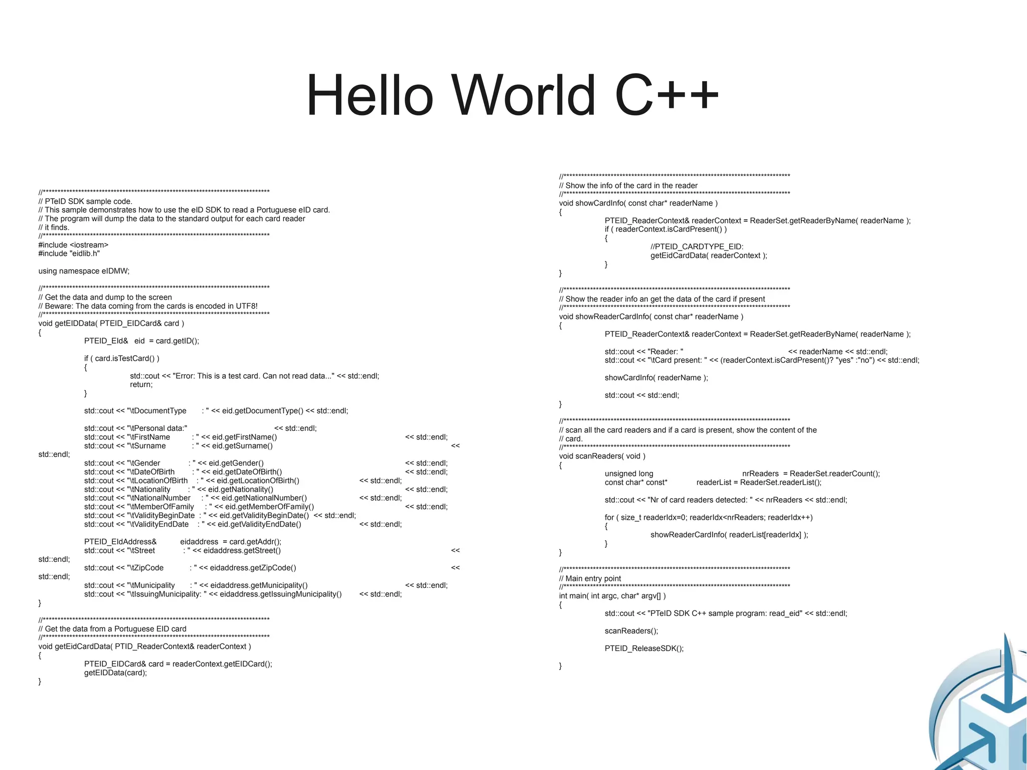 Hello World C++
                                                                                                                                         //*****************************************************************************
                                                                                                                                         // Show the info of the card in the reader
//*****************************************************************************                                                          //*****************************************************************************
// PTeID SDK sample code.                                                                                                                void showCardInfo( const char* readerName )
// This sample demonstrates how to use the eID SDK to read a Portuguese eID card.                                                        {
// The program will dump the data to the standard output for each card reader                                                                            PTEID_ReaderContext& readerContext = ReaderSet.getReaderByName( readerName );
// it finds.                                                                                                                                             if ( readerContext.isCardPresent() )
//*****************************************************************************                                                                          {
#include <iostream>                                                                                                                                                      //PTEID_CARDTYPE_EID:
#include "eidlib.h"                                                                                                                                                      getEidCardData( readerContext );
                                                                                                                                                         }
using namespace eIDMW;                                                                                                                   }

//*****************************************************************************                                                          //*****************************************************************************
// Get the data and dump to the screen                                                                                                   // Show the reader info an get the data of the card if present
// Beware: The data coming from the cards is encoded in UTF8!                                                                            //*****************************************************************************
//*****************************************************************************                                                          void showReaderCardInfo( const char* readerName )
void getEIDData( PTEID_EIDCard& card )                                                                                                   {
{                                                                                                                                                        PTEID_ReaderContext& readerContext = ReaderSet.getReaderByName( readerName );
                PTEID_EId& eid = card.getID();
                                                                                                                                                       std::cout << "Reader: "                               << readerName << std::endl;
               if ( card.isTestCard() )                                                                                                                std::cout << "tCard present: " << (readerContext.isCardPresent()? "yes" :"no") << std::endl;
               {
                              std::cout << "Error: This is a test card. Can not read data..." << std::endl;                                            showCardInfo( readerName );
                              return;
               }                                                                                                                                       std::cout << std::endl;
                                                                                                                                         }
               std::cout << "tDocumentType            : " << eid.getDocumentType() << std::endl;
                                                                                                                                         //*****************************************************************************
               std::cout << "tPersonal data:"                         << std::endl;                                                     // scan all the card readers and if a card is present, show the content of the
               std::cout << "tFirstName       : " << eid.getFirstName()                                            << std::endl;        // card.
               std::cout << "tSurname         : " << eid.getSurname()                                                              <<   //*****************************************************************************
std::endl;                                                                                                                               void scanReaders( void )
               std::cout << "tGender         : " << eid.getGender()                                           << std::endl;             {
               std::cout << "tDateOfBirth      : " << eid.getDateOfBirth()                                    << std::endl;                             unsigned long                                  nrReaders = ReaderSet.readerCount();
               std::cout << "tLocationOfBirth : " << eid.getLocationOfBirth()                   << std::endl;                                           const char* const*             readerList = ReaderSet.readerList();
               std::cout << "tNationality    : " << eid.getNationality()                                      << std::endl;
               std::cout << "tNationalNumber : " << eid.getNationalNumber()                     << std::endl;                                         std::cout << "Nr of card readers detected: " << nrReaders << std::endl;
               std::cout << "tMemberOfFamily : " << eid.getMemberOfFamily()                                   << std::endl;
               std::cout << "tValidityBeginDate : " << eid.getValidityBeginDate() << std::endl;                                                       for ( size_t readerIdx=0; readerIdx<nrReaders; readerIdx++)
               std::cout << "tValidityEndDate : " << eid.getValidityEndDate()                   << std::endl;                                         {
                                                                                                                                                                      showReaderCardInfo( readerList[readerIdx] );
               PTEID_EIdAddress&                eidaddress = card.getAddr();                                                                           }
               std::cout << "tStreet            : " << eidaddress.getStreet()                                                      <<   }
std::endl;
               std::cout << "tZipCode             : " << eidaddress.getZipCode()                                                   <<   //*****************************************************************************
std::endl;                                                                                                                               // Main entry point
               std::cout << "tMunicipality   : " << eidaddress.getMunicipality()                                   << std::endl;        //*****************************************************************************
               std::cout << "tIssuingMunicipality: " << eidaddress.getIssuingMunicipality()        << std::endl;                        int main( int argc, char* argv[] )
}                                                                                                                                        {
                                                                                                                                                         std::cout << "PTeID SDK C++ sample program: read_eid" << std::endl;
//*****************************************************************************
// Get the data from a Portuguese EID card                                                                                                             scanReaders();
//*****************************************************************************
void getEidCardData( PTID_ReaderContext& readerContext )                                                                                               PTEID_ReleaseSDK();
{
                PTEID_EIDCard& card = readerContext.getEIDCard();                                                                        }
                getEIDData(card);
}
 