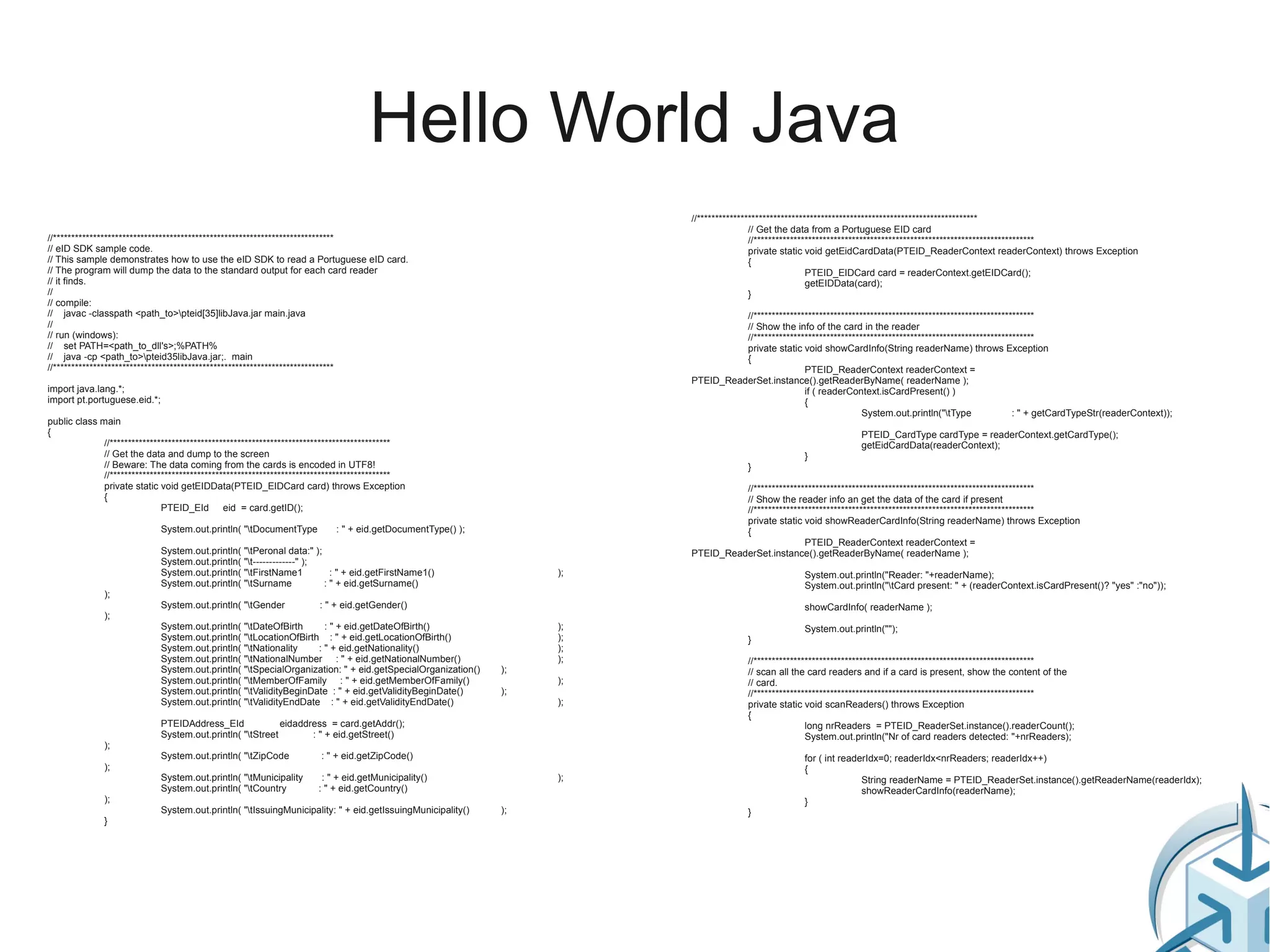 Hello World Java
                                                                                                                       //*****************************************************************************
                                                                                                                                       // Get the data from a Portuguese EID card
//*****************************************************************************                                                        //*****************************************************************************
// eID SDK sample code.                                                                                                                private static void getEidCardData(PTEID_ReaderContext readerContext) throws Exception
// This sample demonstrates how to use the eID SDK to read a Portuguese eID card.                                                      {
// The program will dump the data to the standard output for each card reader                                                                          PTEID_EIDCard card = readerContext.getEIDCard();
// it finds.                                                                                                                                           getEIDData(card);
//                                                                                                                                     }
// compile:
// javac -classpath <path_to>pteid[35]libJava.jar main.java                                                                     //*****************************************************************************
//                                                                                                                               // Show the info of the card in the reader
// run (windows):                                                                                                                //*****************************************************************************
// set PATH=<path_to_dll's>;%PATH%                                                                                               private static void showCardInfo(String readerName) throws Exception
// java -cp <path_to>pteid35libJava.jar;. main                                                                                  {
//*****************************************************************************                                                                  PTEID_ReaderContext readerContext =
                                                                                                                       PTEID_ReaderSet.instance().getReaderByName( readerName );
import java.lang.*;                                                                                                                              if ( readerContext.isCardPresent() )
import pt.portuguese.eid.*;                                                                                                                      {
                                                                                                                                                                 System.out.println("tType               : " + getCardTypeStr(readerContext));
public class main
{                                                                                                                                                                PTEID_CardType cardType = readerContext.getCardType();
              //*****************************************************************************                                                                    getEidCardData(readerContext);
              // Get the data and dump to the screen                                                                                               }
              // Beware: The data coming from the cards is encoded in UTF8!                                                          }
              //*****************************************************************************
              private static void getEIDData(PTEID_EIDCard card) throws Exception                                                //*****************************************************************************
              {                                                                                                                  // Show the reader info an get the data of the card if present
                              PTEID_EId eid = card.getID();                                                                      //*****************************************************************************
                                                                                                                                 private static void showReaderCardInfo(String readerName) throws Exception
                              System.out.println( "tDocumentType          : " + eid.getDocumentType() );                        {
                                                                                                                                                 PTEID_ReaderContext readerContext =
                              System.out.println( "tPeronal data:" );                                                 PTEID_ReaderSet.instance().getReaderByName( readerName );
                              System.out.println( "t-------------" );
                              System.out.println( "tFirstName1          : " + eid.getFirstName1()                );                               System.out.println("Reader: "+readerName);
                              System.out.println( "tSurname           : " + eid.getSurname()                                                      System.out.println("tCard present: " + (readerContext.isCardPresent()? "yes" :"no"));
              );
                              System.out.println( "tGender           : " + eid.getGender()                                                        showCardInfo( readerName );
              );
                              System.out.println( "tDateOfBirth      : " + eid.getDateOfBirth()                  );                               System.out.println("");
                              System.out.println( "tLocationOfBirth : " + eid.getLocationOfBirth()               );                 }
                              System.out.println( "tNationality    : " + eid.getNationality()                    );
                              System.out.println( "tNationalNumber : " + eid.getNationalNumber()                 );                 //*****************************************************************************
                              System.out.println( "tSpecialOrganization: " + eid.getSpecialOrganization()   );                      // scan all the card readers and if a card is present, show the content of the
                              System.out.println( "tMemberOfFamily : " + eid.getMemberOfFamily()                 );                 // card.
                              System.out.println( "tValidityBeginDate : " + eid.getValidityBeginDate()      );                      //*****************************************************************************
                              System.out.println( "tValidityEndDate : " + eid.getValidityEndDate()               );                 private static void scanReaders() throws Exception
                                                                                                                                     {
                              PTEIDAddress_EId              eidaddress = card.getAddr();                                                             long nrReaders = PTEID_ReaderSet.instance().readerCount();
                              System.out.println( "tStreet        : " + eid.getStreet()                                                             System.out.println("Nr of card readers detected: "+nrReaders);
              );
                              System.out.println( "tZipCode           : " + eid.getZipCode()                                                      for ( int readerIdx=0; readerIdx<nrReaders; readerIdx++)
              );                                                                                                                                   {
                              System.out.println( "tMunicipality      : " + eid.getMunicipality()                );                                              String readerName = PTEID_ReaderSet.instance().getReaderName(readerIdx);
                              System.out.println( "tCountry          : " + eid.getCountry()                                                                      showReaderCardInfo(readerName);
              );                                                                                                                                   }
                              System.out.println( "tIssuingMunicipality: " + eid.getIssuingMunicipality()   );                      }
              }
 