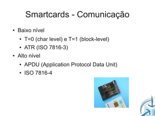 Smartcards - Comunicação
●   Baixo nível
    ●   T=0 (char level) e T=1 (block-level)
    ●   ATR (ISO 7816-3)
●   Alto nível
    ●   APDU (Application Protocol Data Unit)
    ●   ISO 7816-4
 