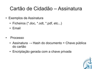 Cartão de Cidadão – Assinatura
●   Exemplos de Assinatura
    ●   Ficheiros (*.doc, *.odt, *.pdf, etc...)
    ●   Email

●    Processo
    ●   Assinatura → Hash do documento + Chave pública
        do cartão
    ●   Encriptação gerada com a chave privada
 