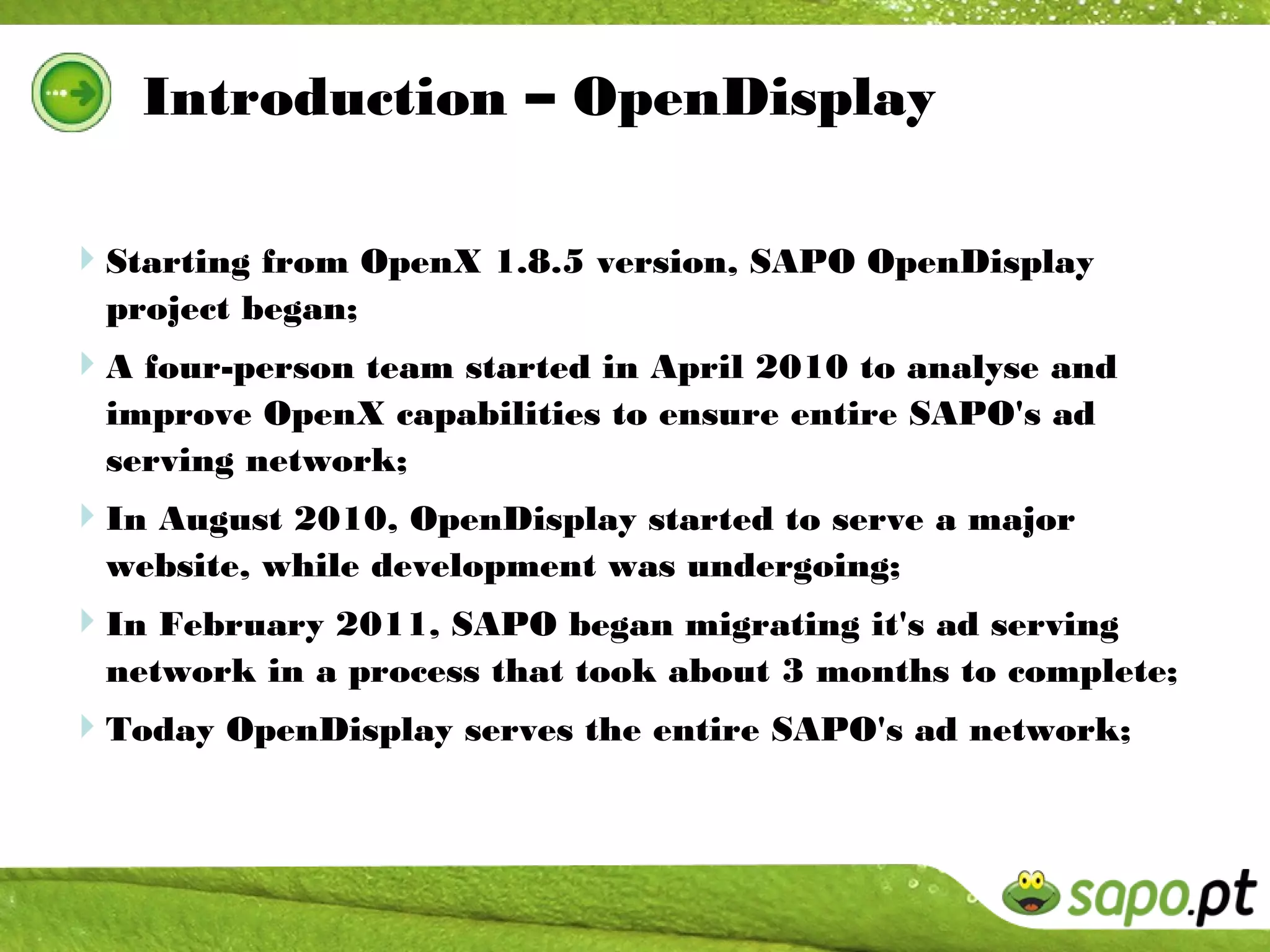 Introduction – OpenDisplay

Starting from OpenX 1.8.5 version, SAPO OpenDisplay
  project began;
A four-person team started in April 2010 to analyse and
  improve OpenX capabilities to ensure entire SAPO's ad
  serving network;
In August 2010, OpenDisplay started to serve a major
  website, while development was undergoing;
In February 2011, SAPO began migrating it's ad serving
  network in a process that took about 3 months to complete;
Today OpenDisplay serves the entire SAPO's ad network;
 