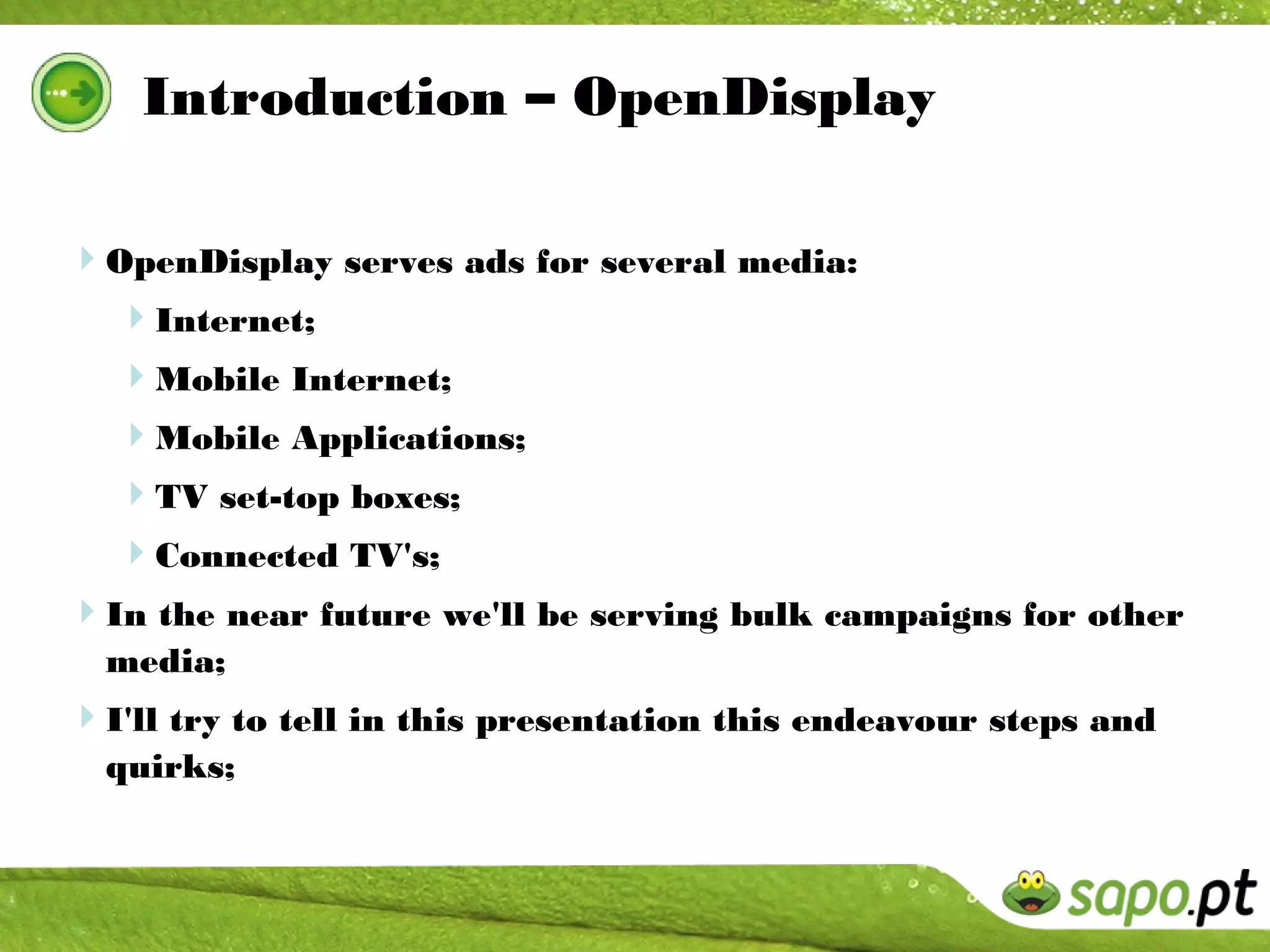 Introduction – OpenDisplay

OpenDisplay serves ads for several media:
 Internet;
  Mobile Internet;
  Mobile Applications;
  TV set-top boxes;
  Connected TV's;
In the near future we'll be serving bulk campaigns for other
  media;
I'll try to tell in this presentation this endeavour steps and
  quirks;
 