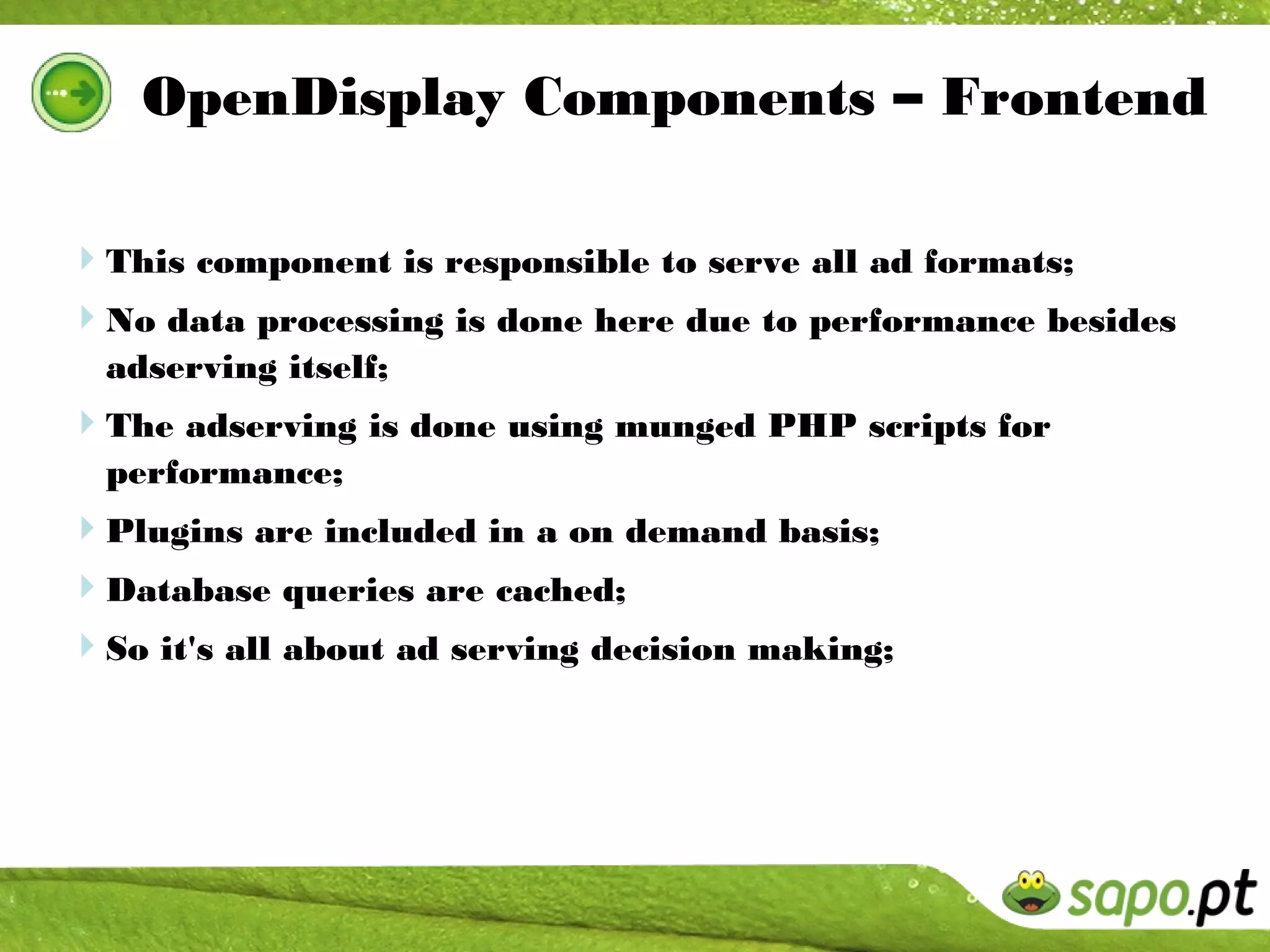 OpenDisplay Components – Frontend

This component is responsible to serve all ad formats;
No data processing is done here due to performance besides
  adserving itself;
The adserving is done using munged PHP scripts for
  performance;
Plugins are included in a on demand basis;
Database queries are cached;
So it's all about ad serving decision making;
 