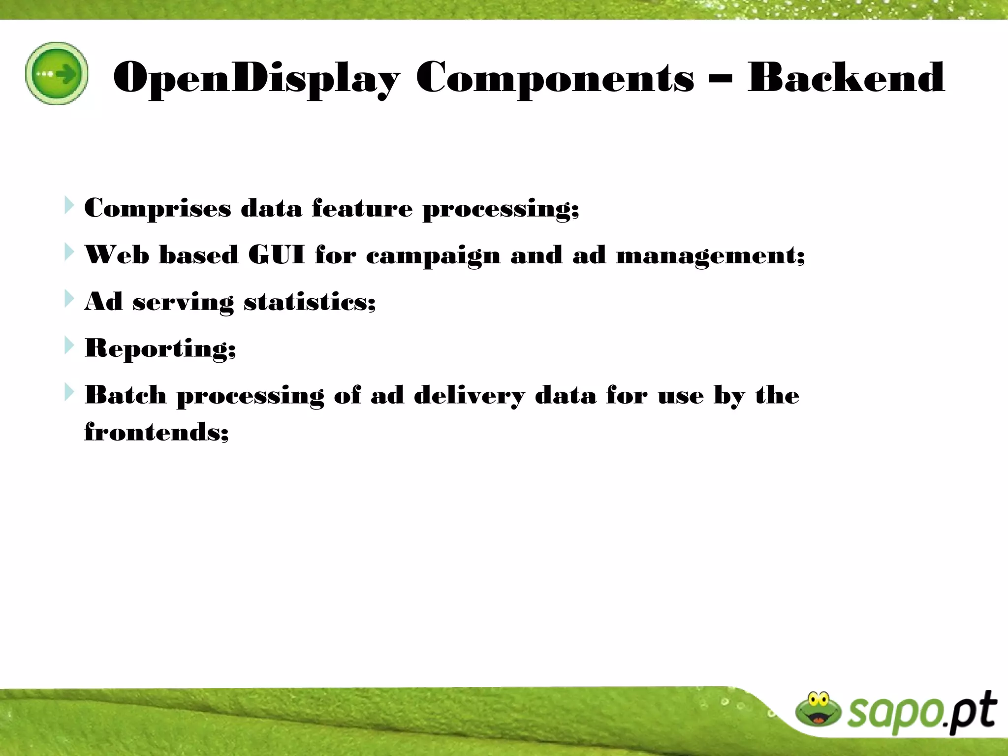 OpenDisplay Components – Backend

Comprises data feature processing;
Web based GUI for campaign and ad management;
Ad serving statistics;
Reporting;
Batch processing of ad delivery data for use by the
  frontends;
 