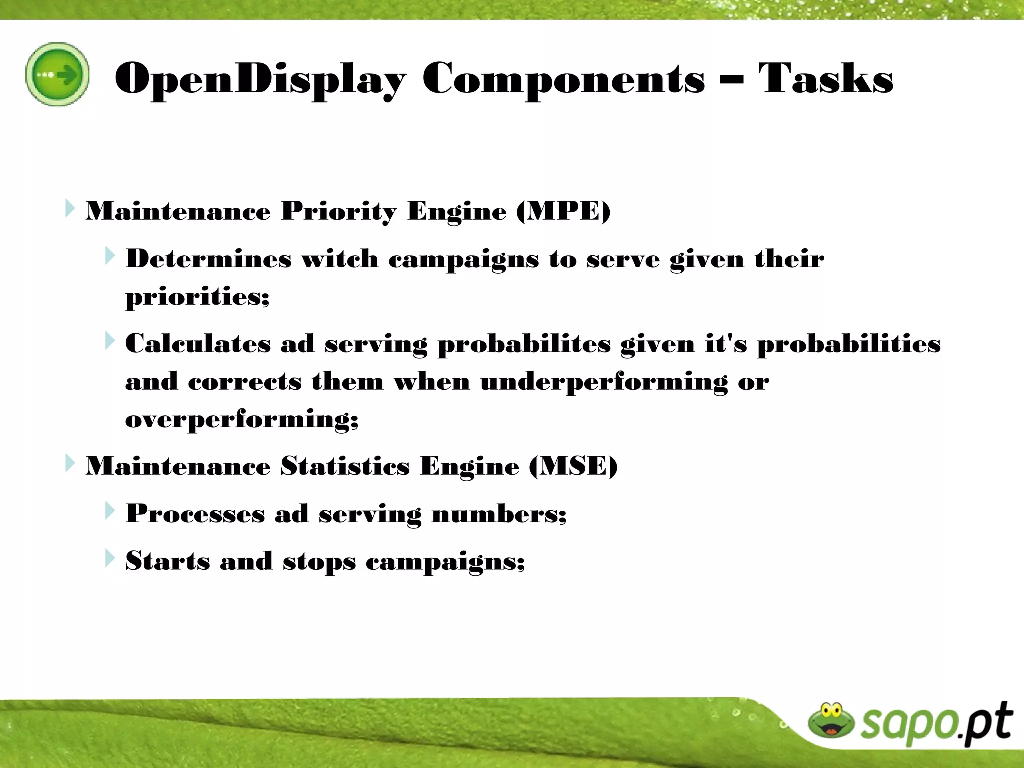 OpenDisplay Components – Tasks

Maintenance Priority Engine (MPE)
 Determines witch campaigns to serve given their
    priorities;
  Calculates ad serving probabilites given it's probabilities
    and corrects them when underperforming or
    overperforming;
Maintenance Statistics Engine (MSE)
 Processes ad serving numbers;
  Starts and stops campaigns;
 