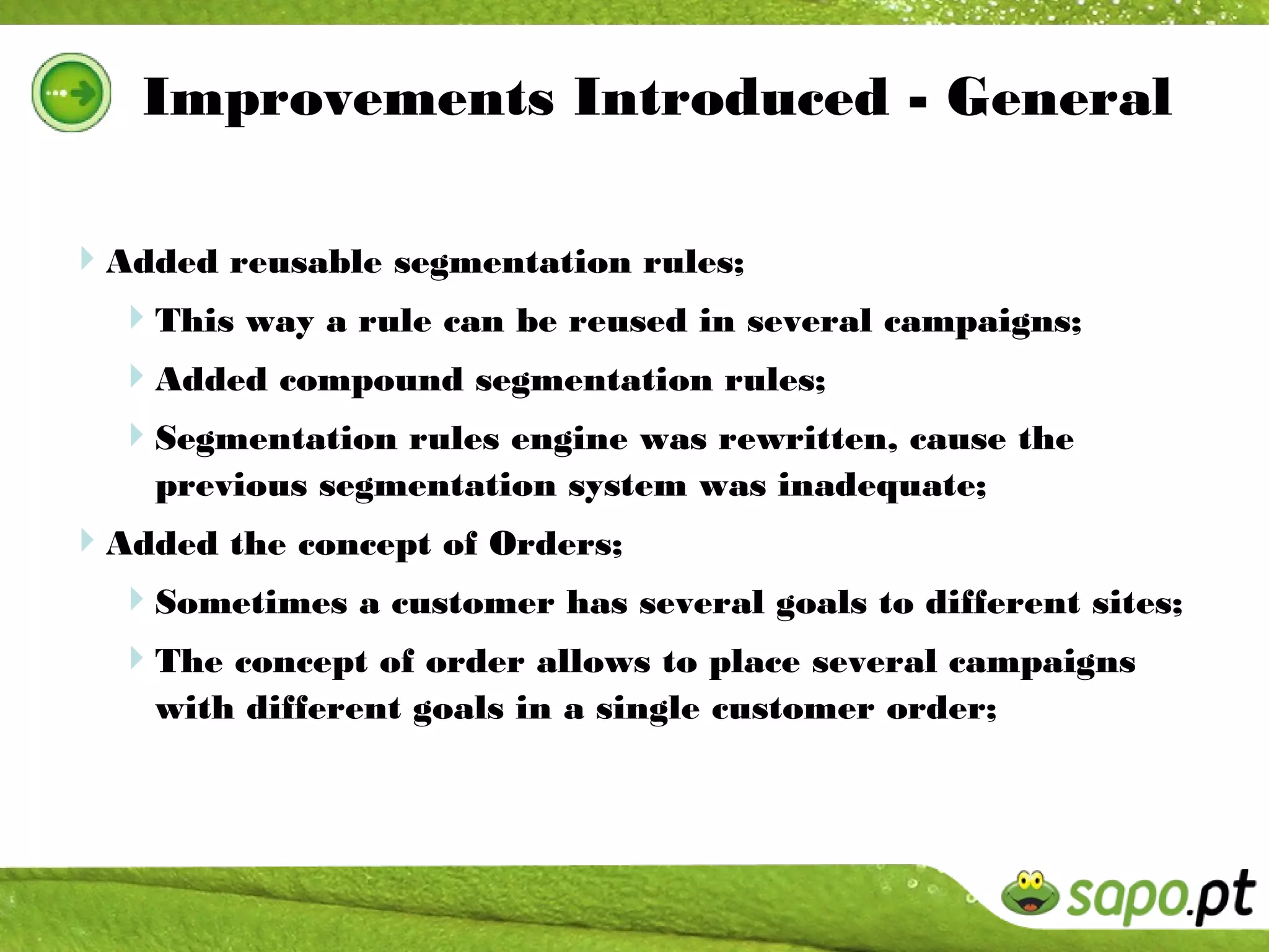 Improvements Introduced - General

Added reusable segmentation rules;
 This way a rule can be reused in several campaigns;
 Added compound segmentation rules;
  Segmentation rules engine was rewritten, cause the
    previous segmentation system was inadequate;
Added the concept of Orders;
 Sometimes a customer has several goals to different sites;
 The concept of order allows to place several campaigns
    with different goals in a single customer order;
 