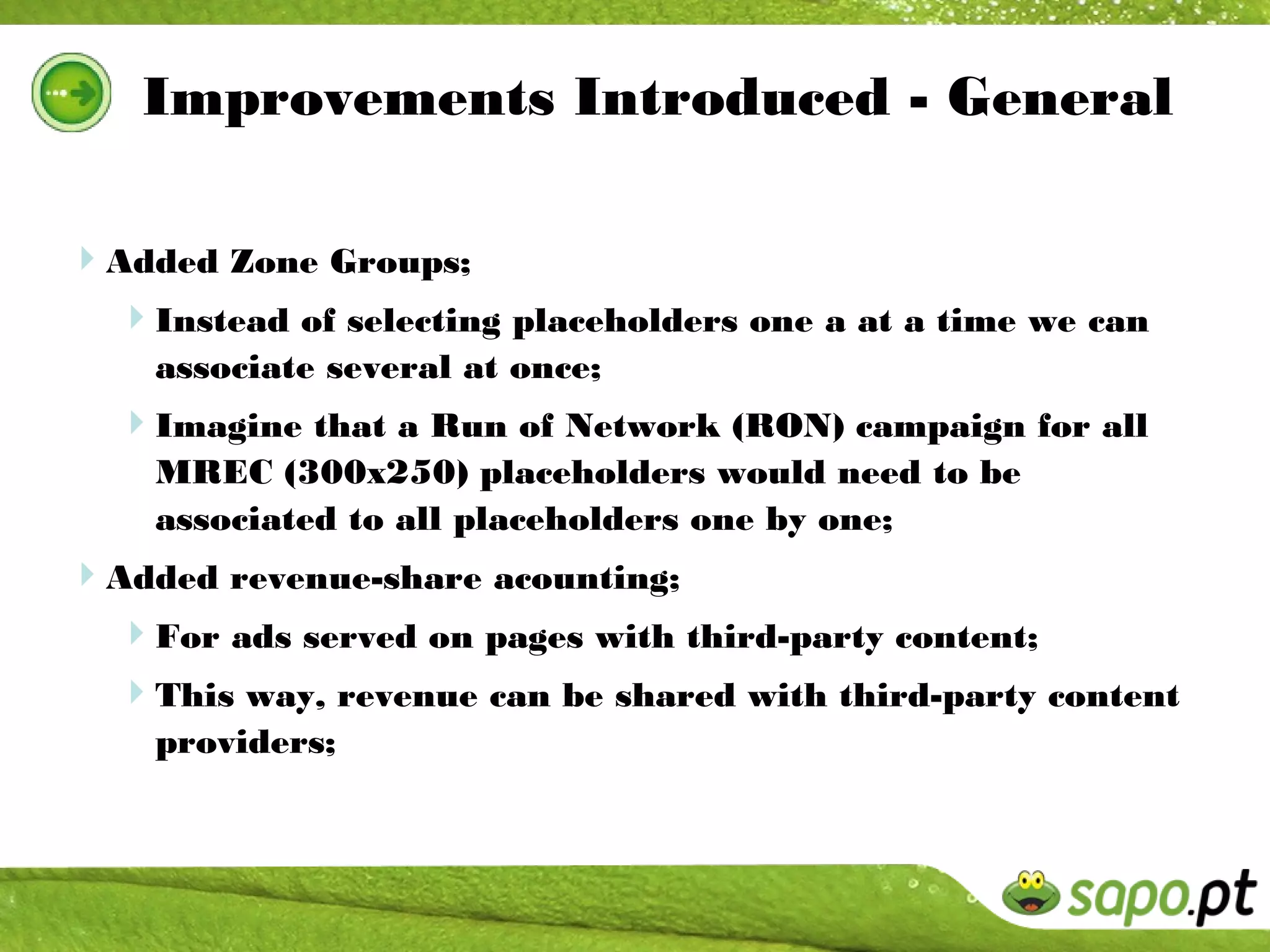 Improvements Introduced - General

Added Zone Groups;
 Instead of selecting placeholders one a at a time we can
    associate several at once;
  Imagine that a Run of Network (RON) campaign for all
    MREC (300x250) placeholders would need to be
    associated to all placeholders one by one;
Added revenue-share acounting;
 For ads served on pages with third-party content;
  This way, revenue can be shared with third-party content
    providers;
 