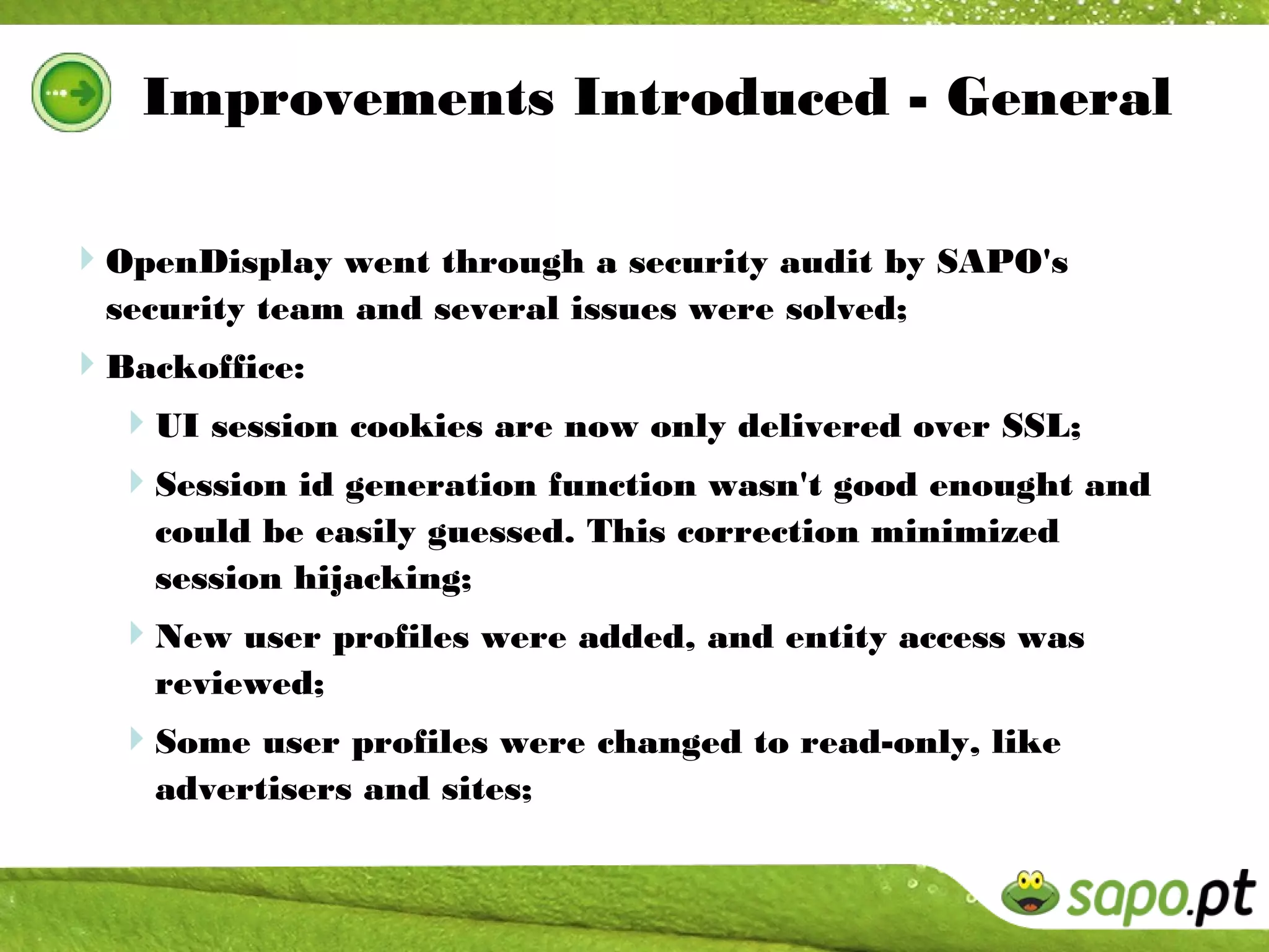 Improvements Introduced - General

OpenDisplay went through a security audit by SAPO's
  security team and several issues were solved;
Backoffice:
  UI session cookies are now only delivered over SSL;
  Session id generation function wasn't good enought and
    could be easily guessed. This correction minimized
    session hijacking;
  New user profiles were added, and entity access was
    reviewed;
  Some user profiles were changed to read-only, like
    advertisers and sites;
 