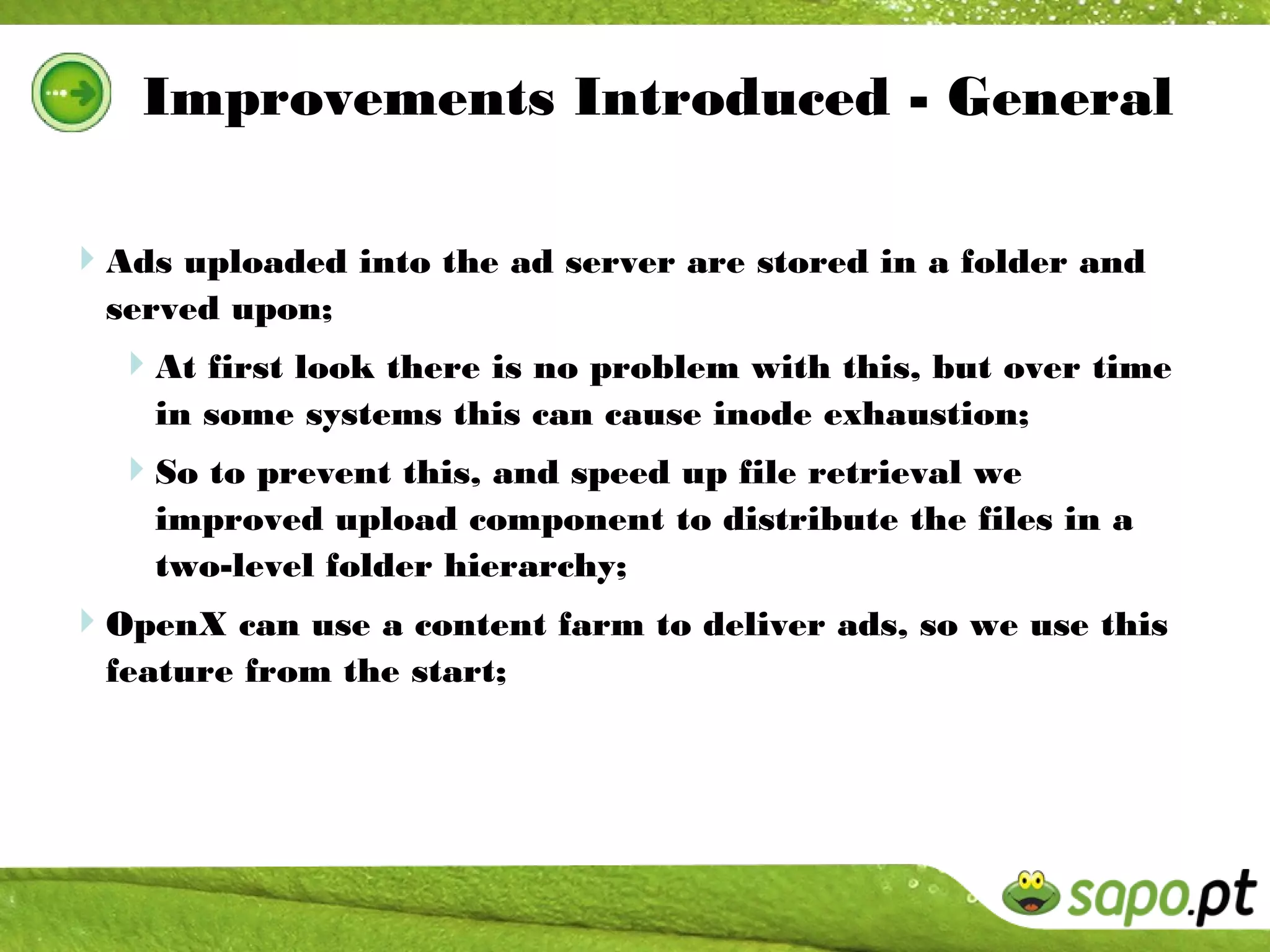 Improvements Introduced - General

Ads uploaded into the ad server are stored in a folder and
  served upon;
  At first look there is no problem with this, but over time
    in some systems this can cause inode exhaustion;
  So to prevent this, and speed up file retrieval we
    improved upload component to distribute the files in a
    two-level folder hierarchy;
OpenX can use a content farm to deliver ads, so we use this
  feature from the start;
 