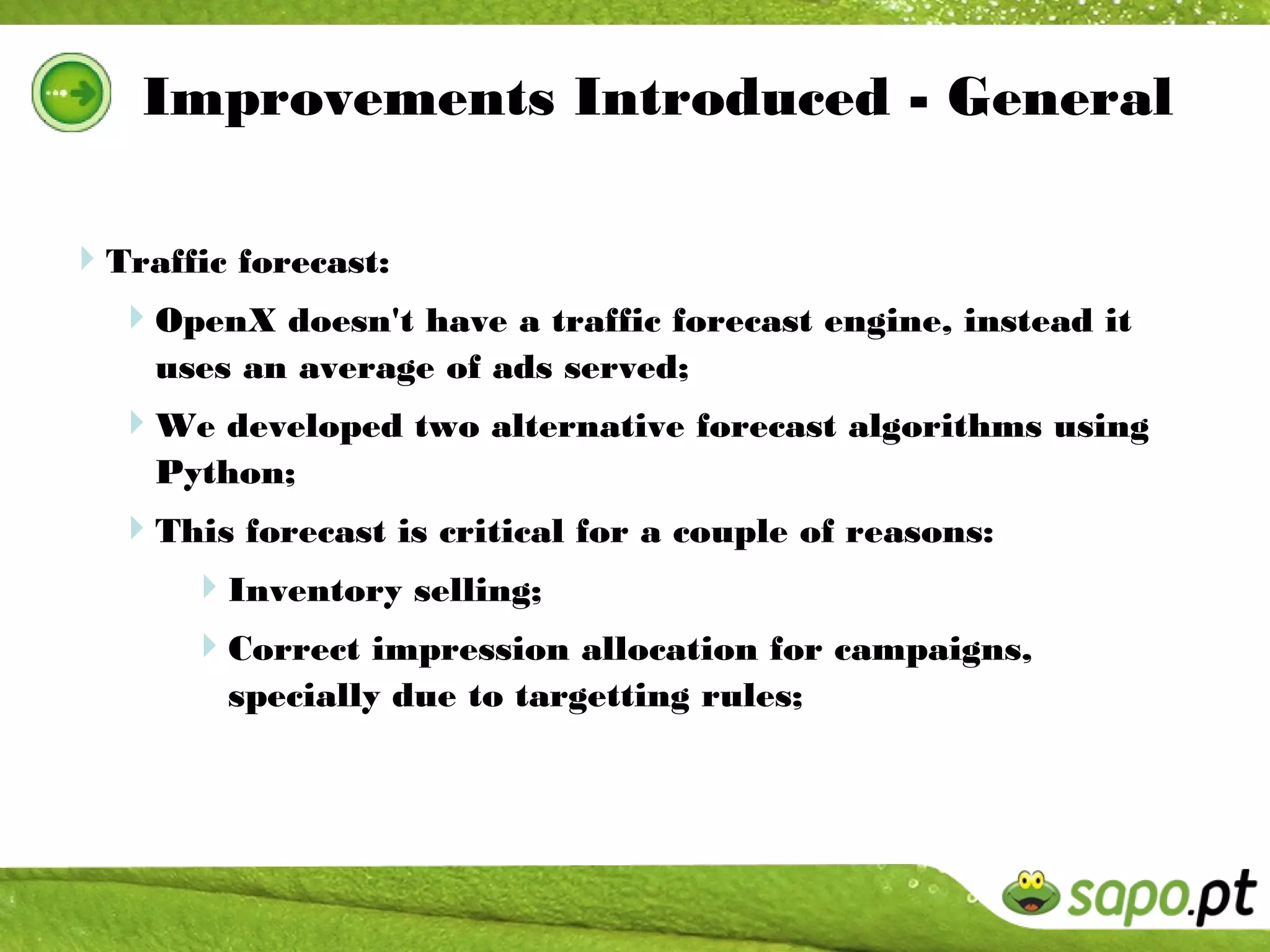 Improvements Introduced - General

Traffic forecast:
  OpenX doesn't have a traffic forecast engine, instead it
    uses an average of ads served;
  We developed two alternative forecast algorithms using
    Python;
  This forecast is critical for a couple of reasons:
    Inventory selling;
      Correct impression allocation for campaigns,
        specially due to targetting rules;
 