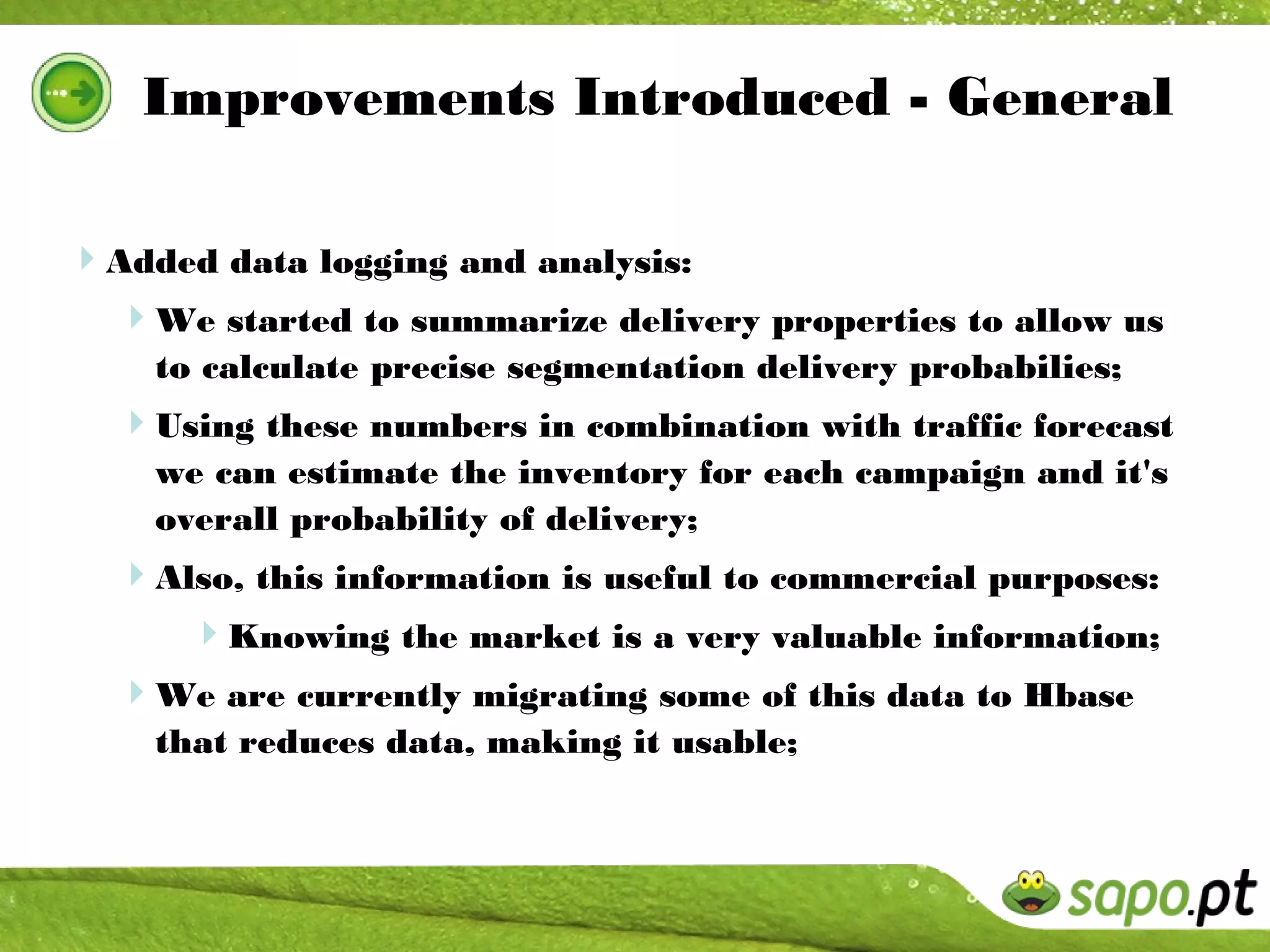 Improvements Introduced - General

Added data logging and analysis:
 We started to summarize delivery properties to allow us
    to calculate precise segmentation delivery probabilies;
  Using these numbers in combination with traffic forecast
    we can estimate the inventory for each campaign and it's
    overall probability of delivery;
  Also, this information is useful to commercial purposes:
     Knowing the market is a very valuable information;
  We are currently migrating some of this data to Hbase
    that reduces data, making it usable;
 