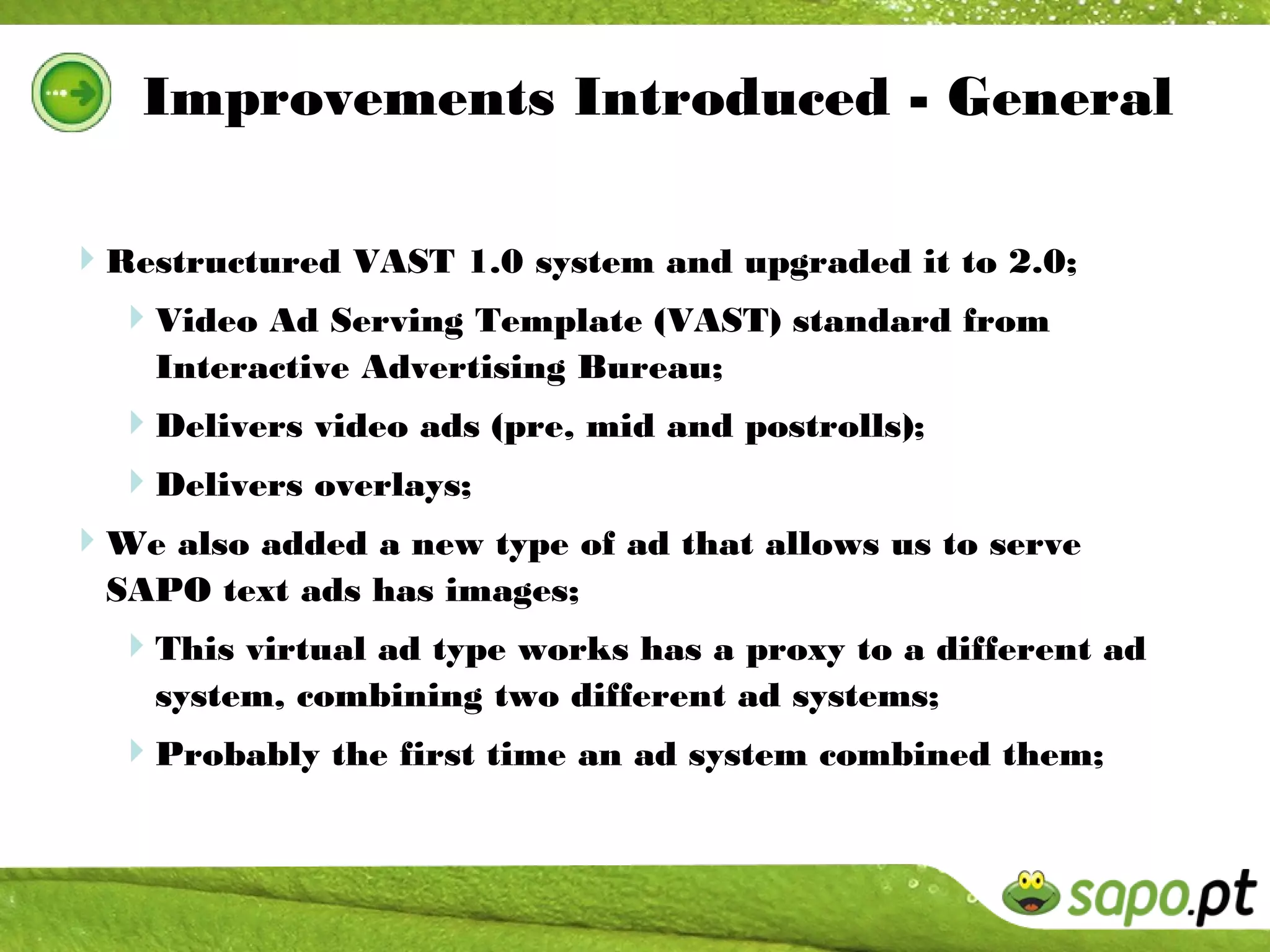 Improvements Introduced - General

Restructured VAST 1.0 system and upgraded it to 2.0;
 Video Ad Serving Template (VAST) standard from
    Interactive Advertising Bureau;
  Delivers video ads (pre, mid and postrolls);
  Delivers overlays;
We also added a new type of ad that allows us to serve
  SAPO text ads has images;
  This virtual ad type works has a proxy to a different ad
    system, combining two different ad systems;
  Probably the first time an ad system combined them;
 