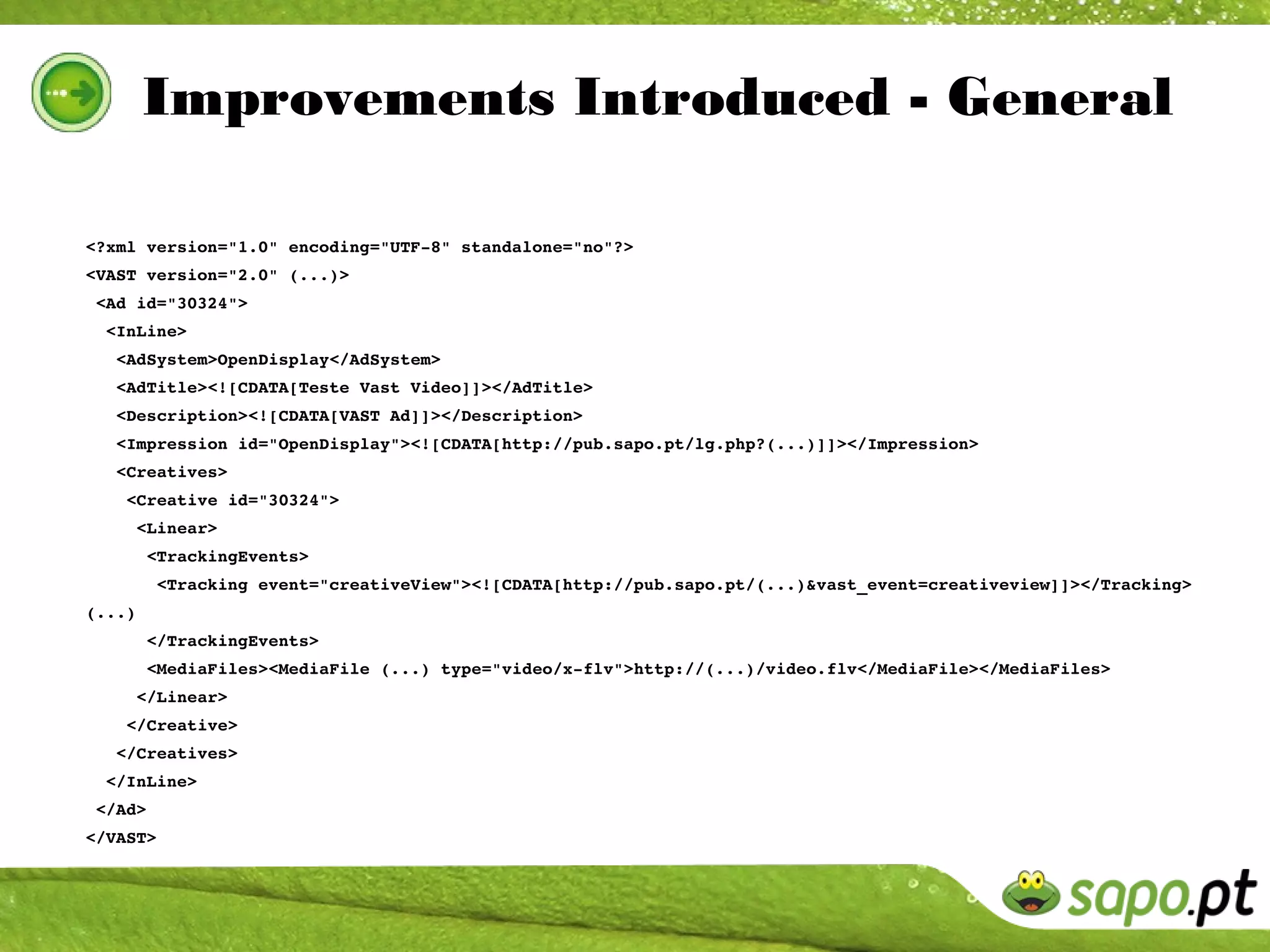 Improvements Introduced - General

<?xml version="1.0" encoding="UTF­8" standalone="no"?>
<VAST version="2.0" (...)>
 <Ad id="30324">
  <InLine>
   <AdSystem>OpenDisplay</AdSystem>
   <AdTitle><![CDATA[Teste Vast Video]]></AdTitle>
   <Description><![CDATA[VAST Ad]]></Description>
   <Impression id="OpenDisplay"><![CDATA[http://pub.sapo.pt/lg.php?(...)]]></Impression>
   <Creatives>
    <Creative id="30324">
     <Linear>
      <TrackingEvents>
       <Tracking event="creativeView"><![CDATA[http://pub.sapo.pt/(...)&vast_event=creativeview]]></Tracking>
(...)
      </TrackingEvents>
      <MediaFiles><MediaFile (...) type="video/x­flv">http://(...)/video.flv</MediaFile></MediaFiles>
     </Linear>
    </Creative>
   </Creatives>
  </InLine>
 </Ad>
</VAST>
 