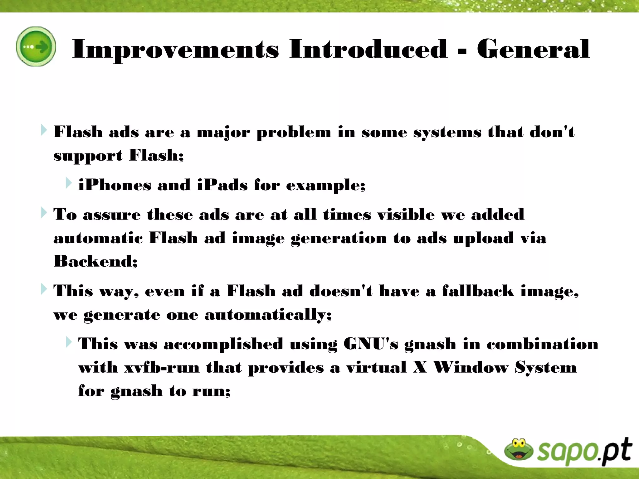 Improvements Introduced - General

Flash ads are a major problem in some systems that don't
  support Flash;
  iPhones and iPads for example;
To assure these ads are at all times visible we added
  automatic Flash ad image generation to ads upload via
  Backend;
This way, even if a Flash ad doesn't have a fallback image,
  we generate one automatically;
  This was accomplished using GNU's gnash in combination
    with xvfb-run that provides a virtual X Window System
    for gnash to run;
 