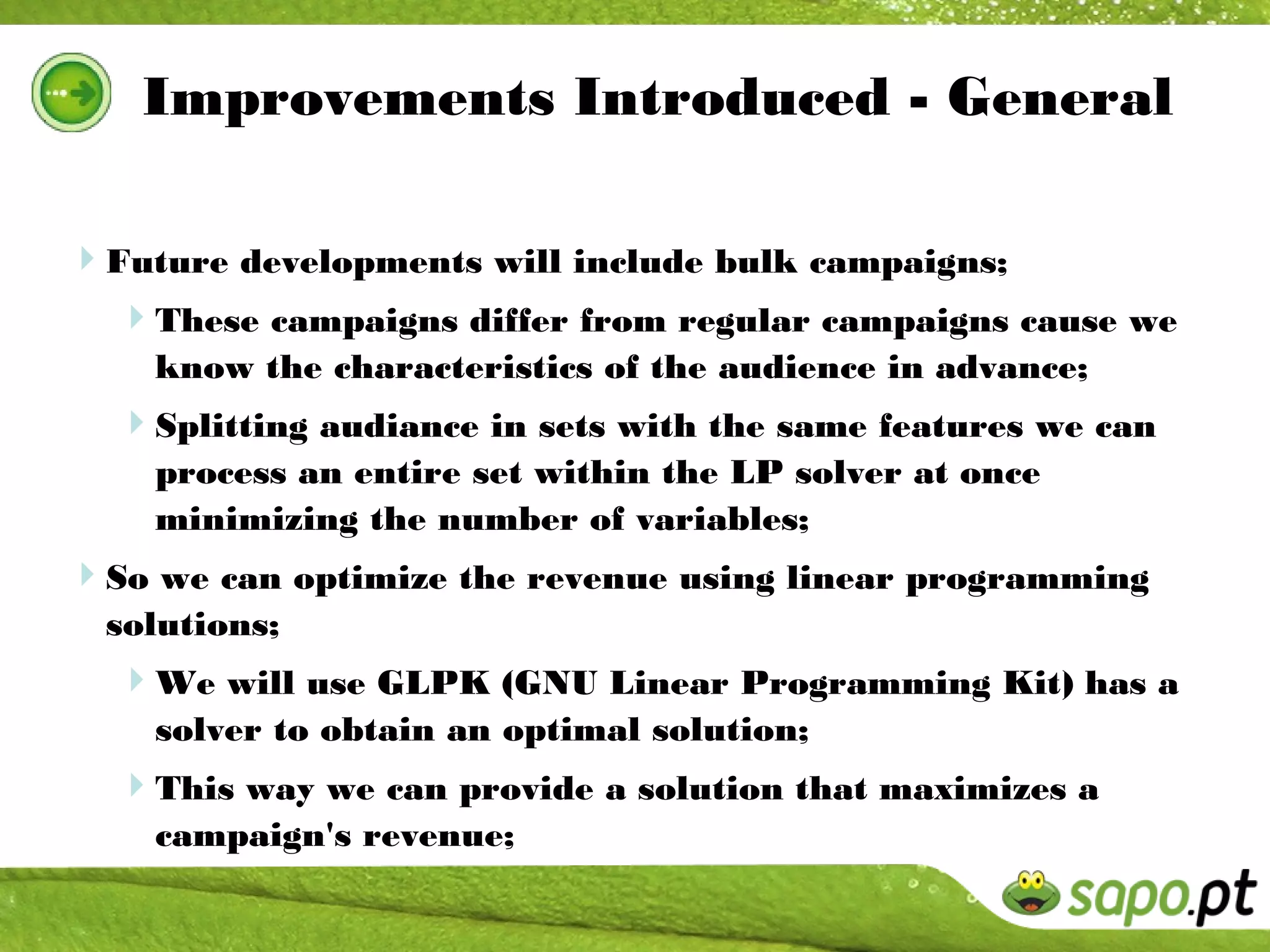 Improvements Introduced - General

Future developments will include bulk campaigns;
 These campaigns differ from regular campaigns cause we
    know the characteristics of the audience in advance;
  Splitting audiance in sets with the same features we can
    process an entire set within the LP solver at once
    minimizing the number of variables;
So we can optimize the revenue using linear programming
  solutions;
  We will use GLPK (GNU Linear Programming Kit) has a
    solver to obtain an optimal solution;
  This way we can provide a solution that maximizes a
    campaign's revenue;
 