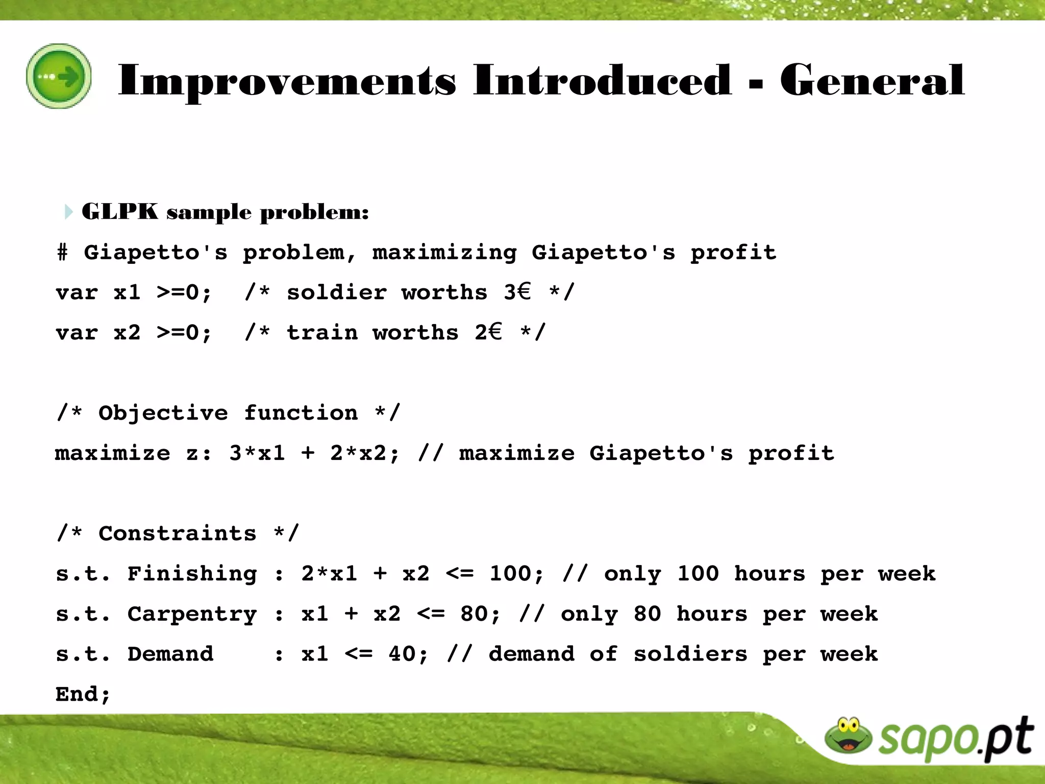 Improvements Introduced - General

GLPK sample problem:
# Giapetto's problem, maximizing Giapetto's profit
var x1 >=0;  /* soldier worths 3€  */
var x2 >=0;  /* train worths 2€  */


/* Objective function */
maximize z: 3*x1 + 2*x2; // maximize Giapetto's profit


/* Constraints */
s.t. Finishing : 2*x1 + x2 <= 100; // only 100 hours per week
s.t. Carpentry : x1 + x2 <= 80; // only 80 hours per week
s.t. Demand    : x1 <= 40; // demand of soldiers per week
End;
 