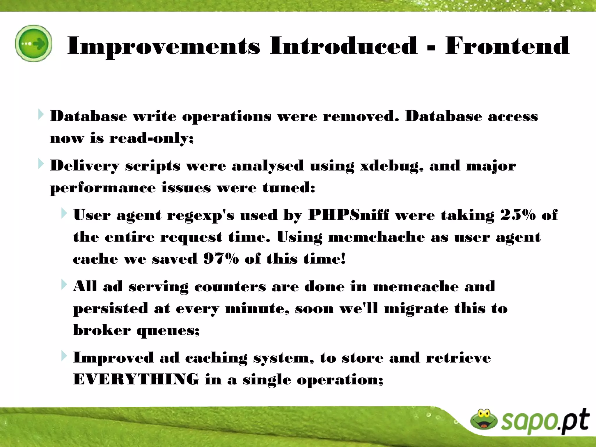 Improvements Introduced - Frontend

Database write operations were removed. Database access
  now is read-only;
Delivery scripts were analysed using xdebug, and major
  performance issues were tuned:
  User agent regexp's used by PHPSniff were taking 25% of
    the entire request time. Using memchache as user agent
    cache we saved 97% of this time!
  All ad serving counters are done in memcache and
    persisted at every minute, soon we'll migrate this to
    broker queues;
  Improved ad caching system, to store and retrieve
    EVERYTHING in a single operation;
 
