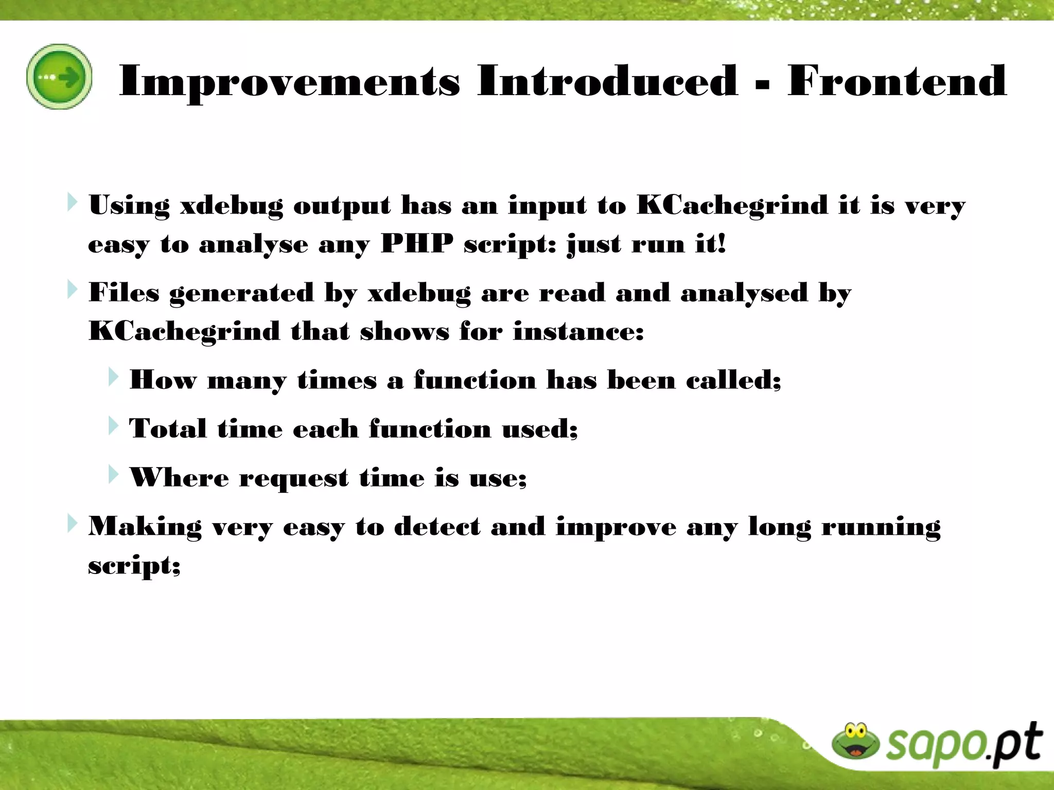 Improvements Introduced - Frontend

Using xdebug output has an input to KCachegrind it is very
  easy to analyse any PHP script: just run it!
Files generated by xdebug are read and analysed by
  KCachegrind that shows for instance:
  How many times a function has been called;
  Total time each function used;
  Where request time is use;
Making very easy to detect and improve any long running
  script;
 