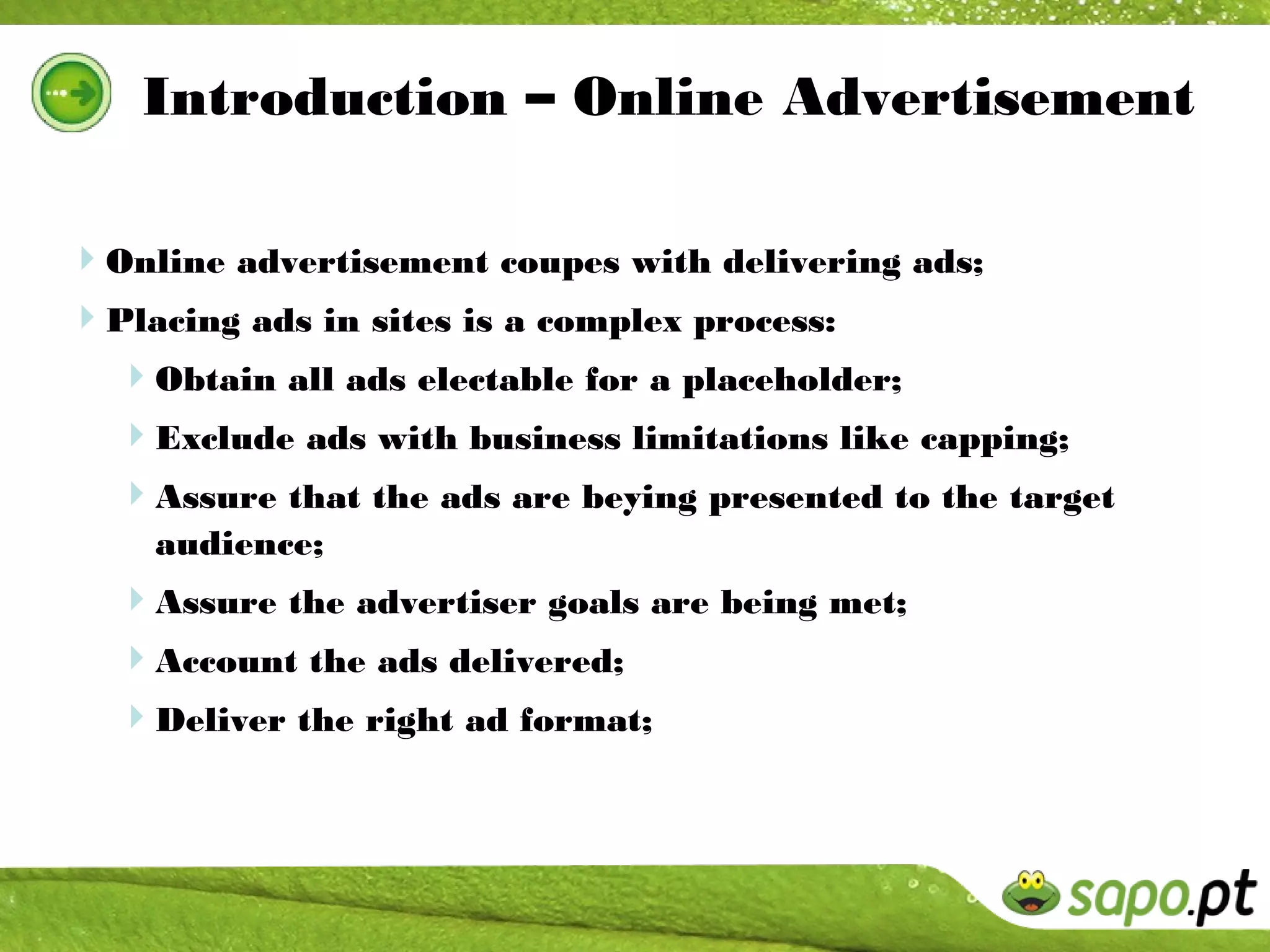 Introduction – Online Advertisement

Online advertisement coupes with delivering ads;
Placing ads in sites is a complex process:
  Obtain all ads electable for a placeholder;
  Exclude ads with business limitations like capping;
  Assure that the ads are beying presented to the target
    audience;
  Assure the advertiser goals are being met;
  Account the ads delivered;
  Deliver the right ad format;
 