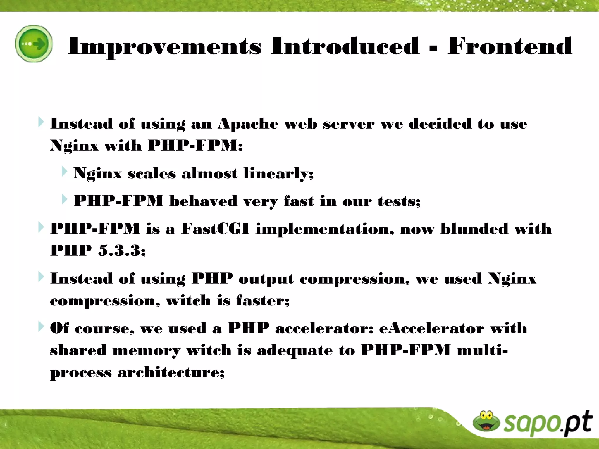 Improvements Introduced - Frontend

Instead of using an Apache web server we decided to use
  Nginx with PHP-FPM:
  Nginx scales almost linearly;
  PHP-FPM behaved very fast in our tests;
PHP-FPM is a FastCGI implementation, now blunded with
  PHP 5.3.3;
Instead of using PHP output compression, we used Nginx
  compression, witch is faster;
Of course, we used a PHP accelerator: eAccelerator with
  shared memory witch is adequate to PHP-FPM multi-
  process architecture;
 