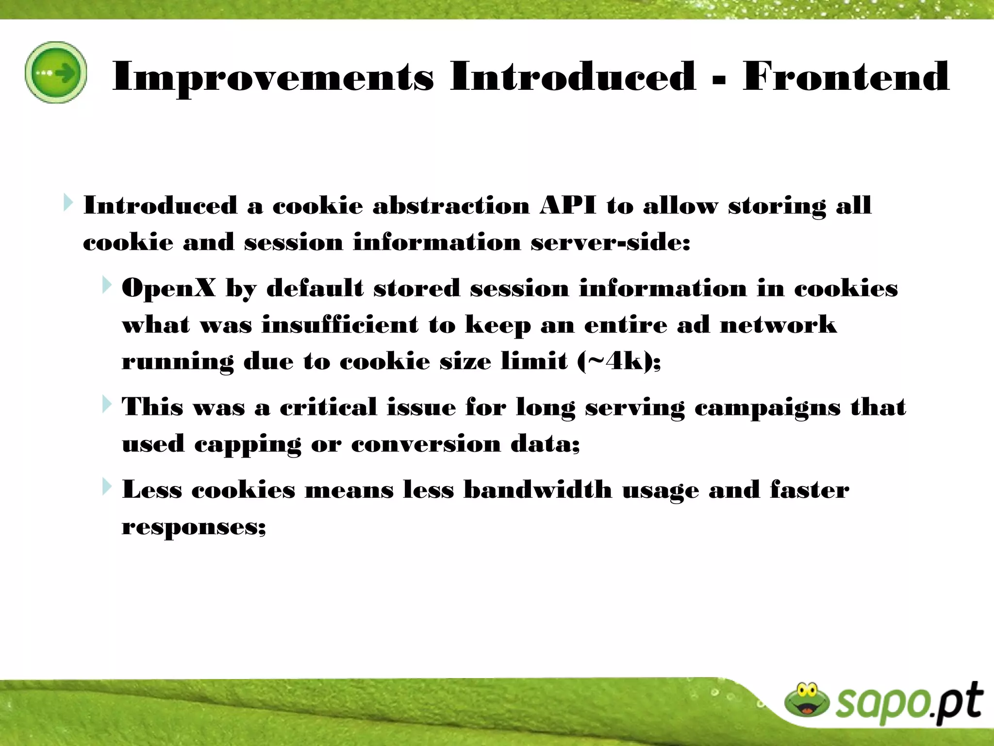 Improvements Introduced - Frontend

Introduced a cookie abstraction API to allow storing all
  cookie and session information server-side:
  OpenX by default stored session information in cookies
    what was insufficient to keep an entire ad network
    running due to cookie size limit (~4k);
  This was a critical issue for long serving campaigns that
    used capping or conversion data;
  Less cookies means less bandwidth usage and faster
    responses;
 