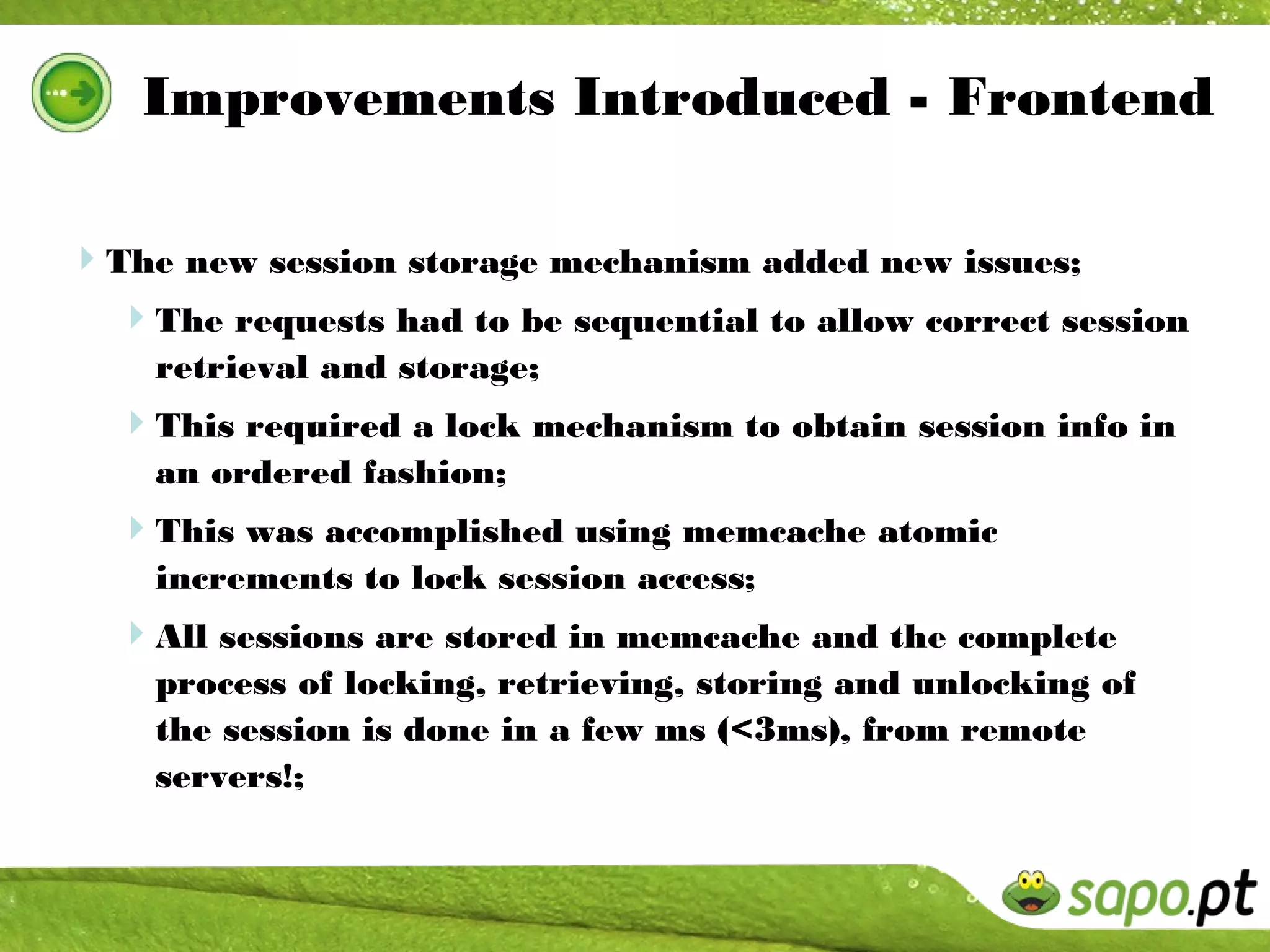 Improvements Introduced - Frontend

The new session storage mechanism added new issues;
 The requests had to be sequential to allow correct session
    retrieval and storage;
  This required a lock mechanism to obtain session info in
    an ordered fashion;
  This was accomplished using memcache atomic
    increments to lock session access;
  All sessions are stored in memcache and the complete
    process of locking, retrieving, storing and unlocking of
    the session is done in a few ms (<3ms), from remote
    servers!;
 