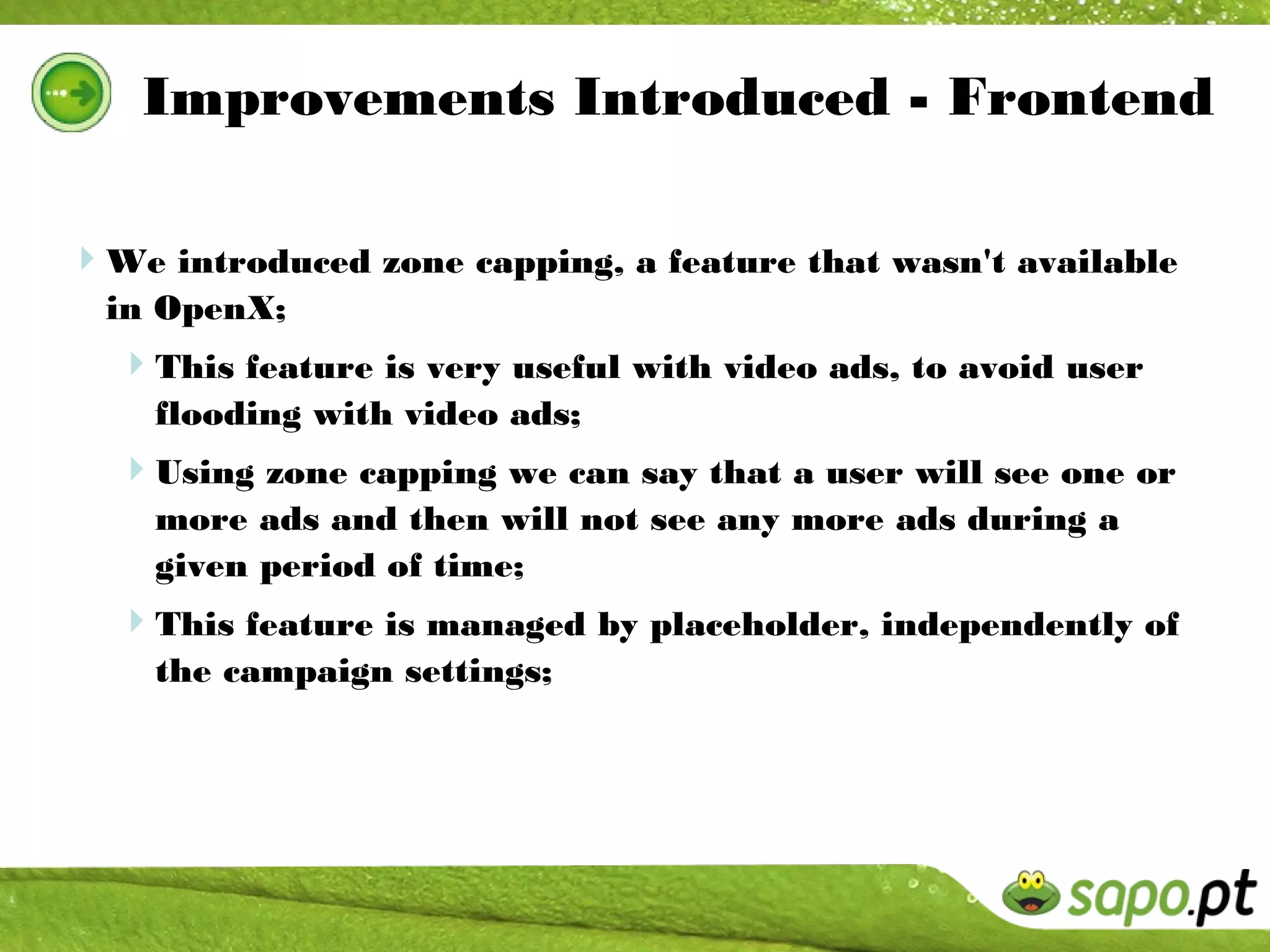 Improvements Introduced - Frontend

We introduced zone capping, a feature that wasn't available
  in OpenX;
  This feature is very useful with video ads, to avoid user
    flooding with video ads;
  Using zone capping we can say that a user will see one or
    more ads and then will not see any more ads during a
    given period of time;
  This feature is managed by placeholder, independently of
    the campaign settings;
 