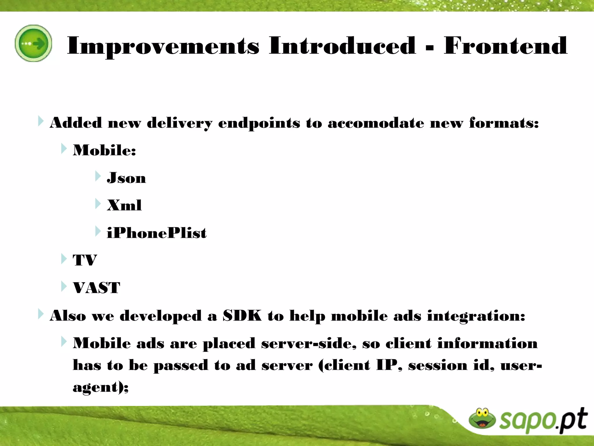 Improvements Introduced - Frontend

Added new delivery endpoints to accomodate new formats:
 Mobile:
      Json
      Xml
      iPhonePlist
  TV
  VAST
Also we developed a SDK to help mobile ads integration:
 Mobile ads are placed server-side, so client information
    has to be passed to ad server (client IP, session id, user-
    agent);
 