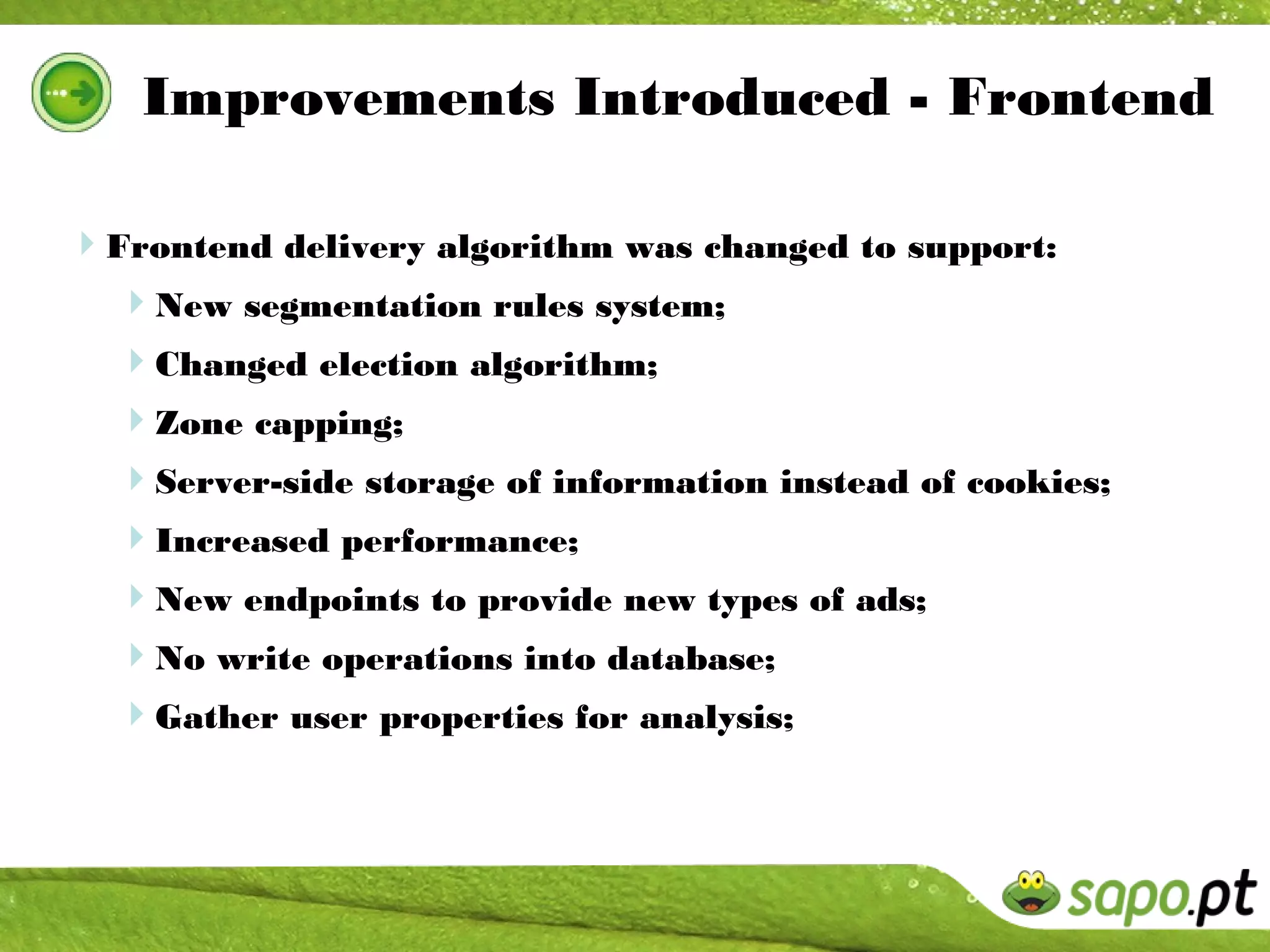 Improvements Introduced - Frontend

Frontend delivery algorithm was changed to support:
 New segmentation rules system;
  Changed election algorithm;
  Zone capping;
  Server-side storage of information instead of cookies;
  Increased performance;
  New endpoints to provide new types of ads;
  No write operations into database;
  Gather user properties for analysis;
 