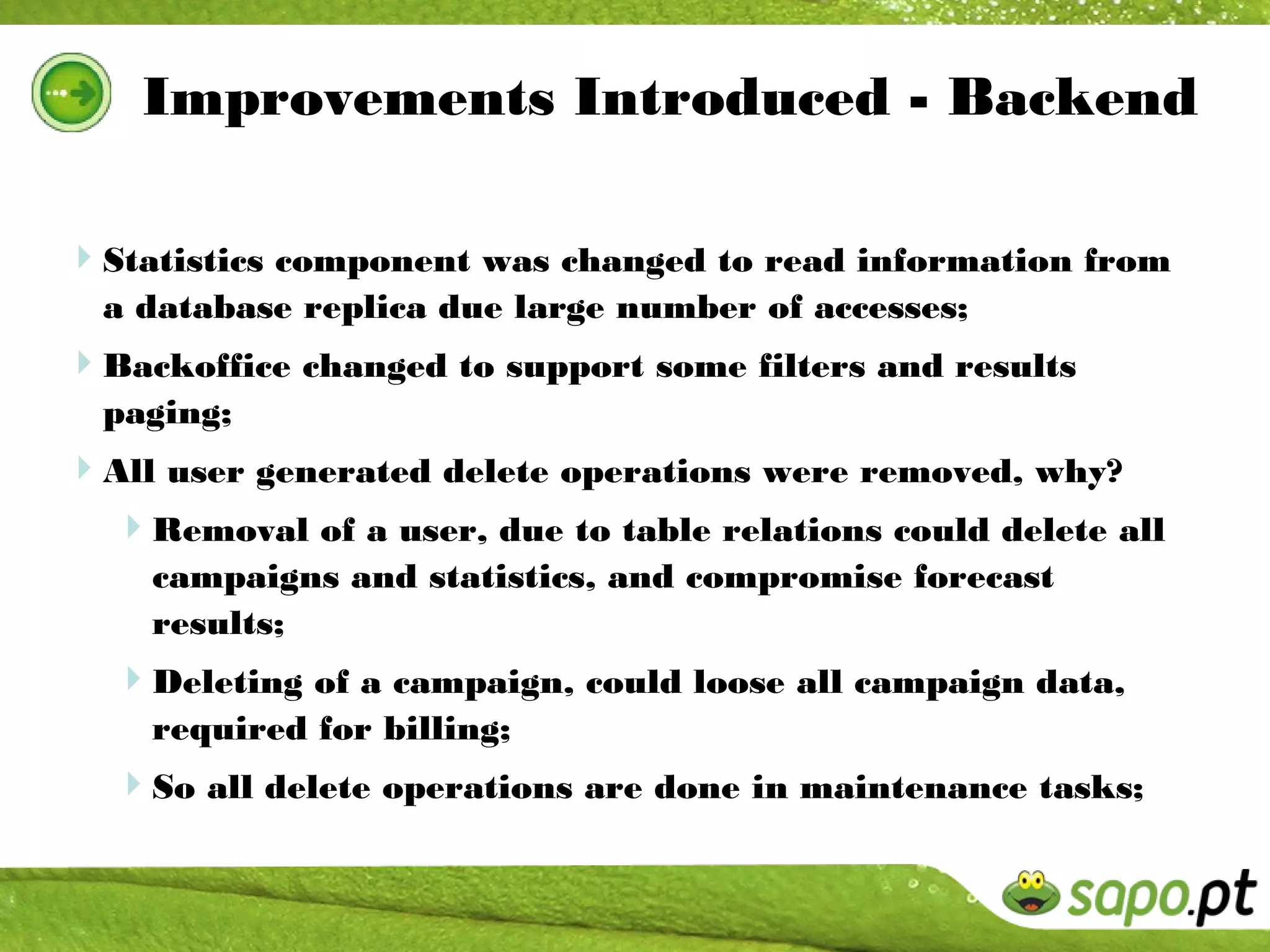 Improvements Introduced - Backend

Statistics component was changed to read information from
  a database replica due large number of accesses;
Backoffice changed to support some filters and results
  paging;
All user generated delete operations were removed, why?
 Removal of a user, due to table relations could delete all
    campaigns and statistics, and compromise forecast
    results;
  Deleting of a campaign, could loose all campaign data,
    required for billing;
  So all delete operations are done in maintenance tasks;
 