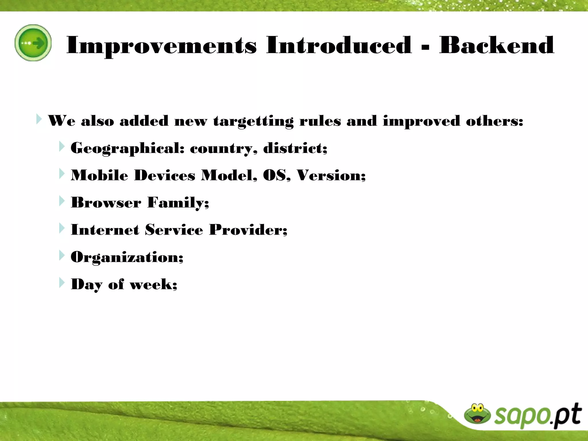 Improvements Introduced - Backend

We also added new targetting rules and improved others:
 Geographical: country, district;
  Mobile Devices Model, OS, Version;
  Browser Family;
  Internet Service Provider;
  Organization;
  Day of week;
 