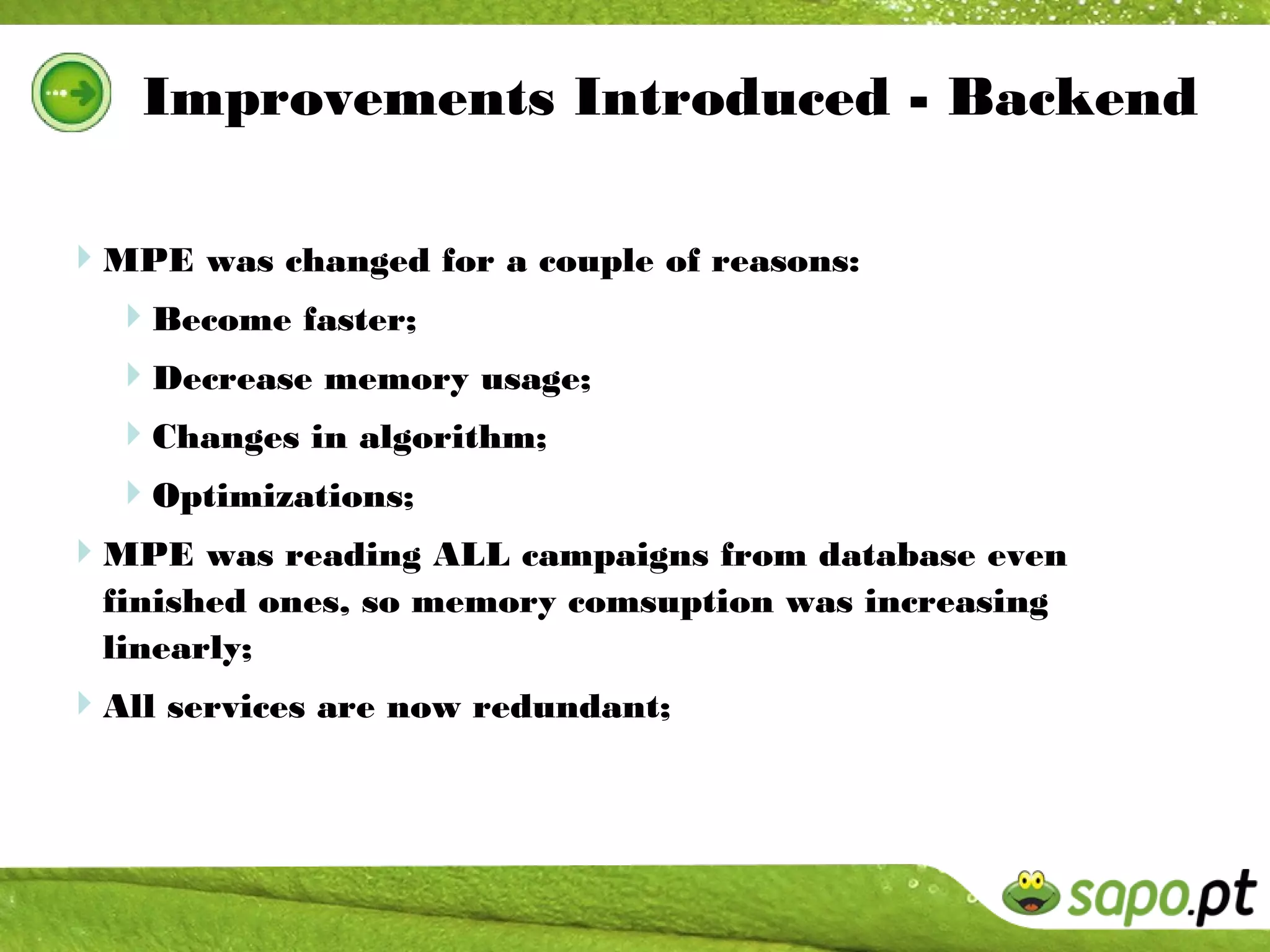 Improvements Introduced - Backend

MPE was changed for a couple of reasons:
 Become faster;
  Decrease memory usage;
  Changes in algorithm;
  Optimizations;
MPE was reading ALL campaigns from database even
  finished ones, so memory comsuption was increasing
  linearly;
All services are now redundant;
 