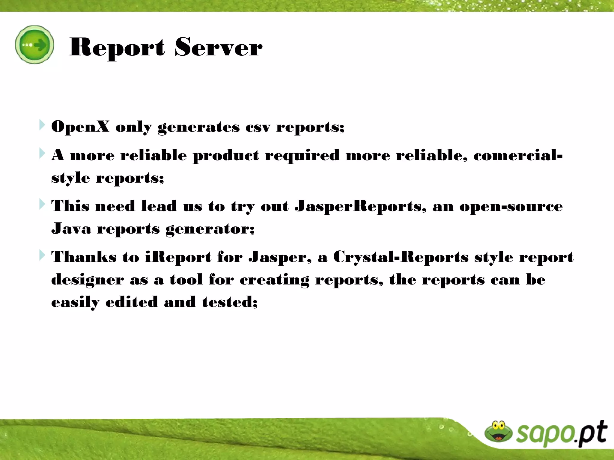 Report Server

OpenX only generates csv reports;
A more reliable product required more reliable, comercial-
  style reports;
This need lead us to try out JasperReports, an open-source
  Java reports generator;
Thanks to iReport for Jasper, a Crystal-Reports style report
  designer as a tool for creating reports, the reports can be
  easily edited and tested;
 