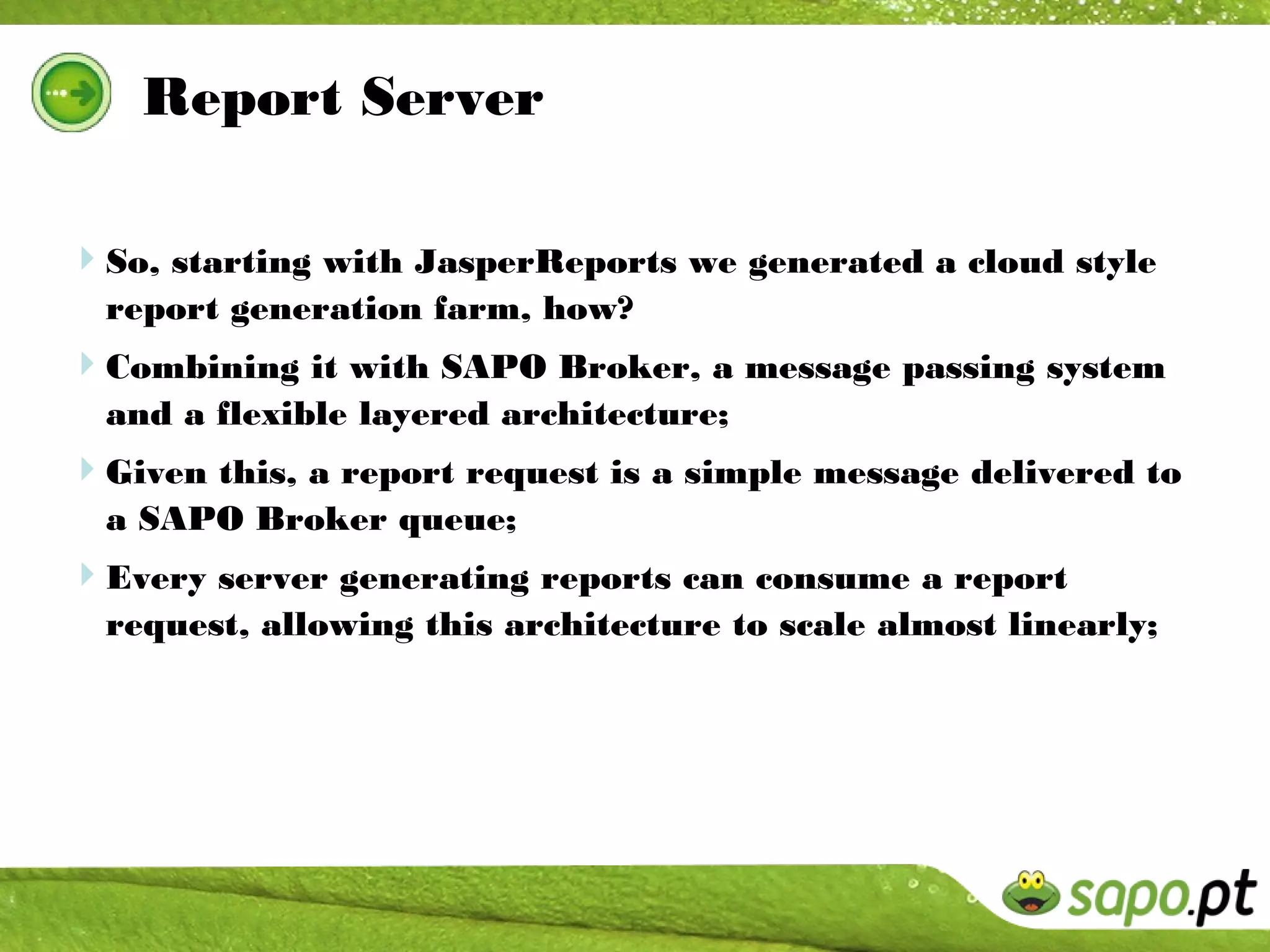 Report Server

So, starting with JasperReports we generated a cloud style
  report generation farm, how?
Combining it with SAPO Broker, a message passing system
  and a flexible layered architecture;
Given this, a report request is a simple message delivered to
  a SAPO Broker queue;
Every server generating reports can consume a report
  request, allowing this architecture to scale almost linearly;
 