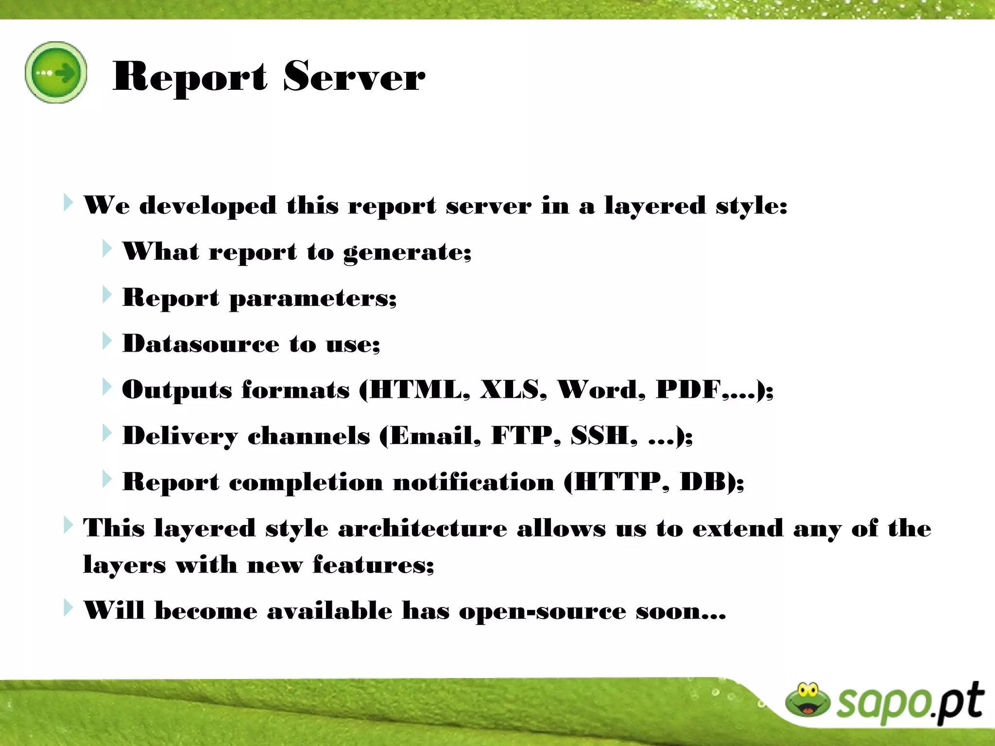 Report Server

We developed this report server in a layered style:
 What report to generate;
  Report parameters;
  Datasource to use;
  Outputs formats (HTML, XLS, Word, PDF,...);
  Delivery channels (Email, FTP, SSH, …);
  Report completion notification (HTTP, DB);
This layered style architecture allows us to extend any of the
  layers with new features;
Will become available has open-source soon...
 
