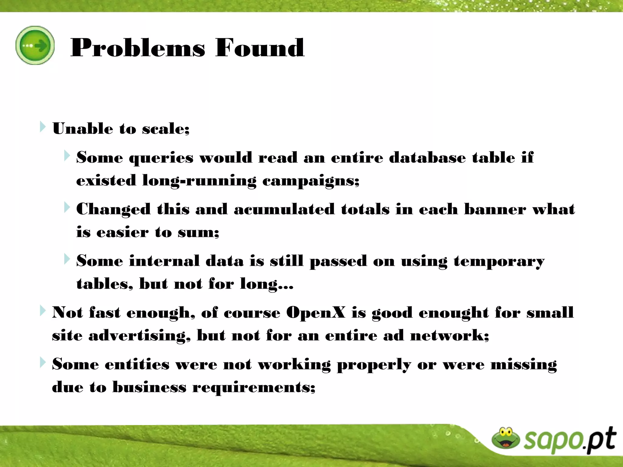 Problems Found

Unable to scale;
 Some queries would read an entire database table if
    existed long-running campaigns;
  Changed this and acumulated totals in each banner what
    is easier to sum;
  Some internal data is still passed on using temporary
    tables, but not for long...
Not fast enough, of course OpenX is good enought for small
  site advertising, but not for an entire ad network;
Some entities were not working properly or were missing
  due to business requirements;
 