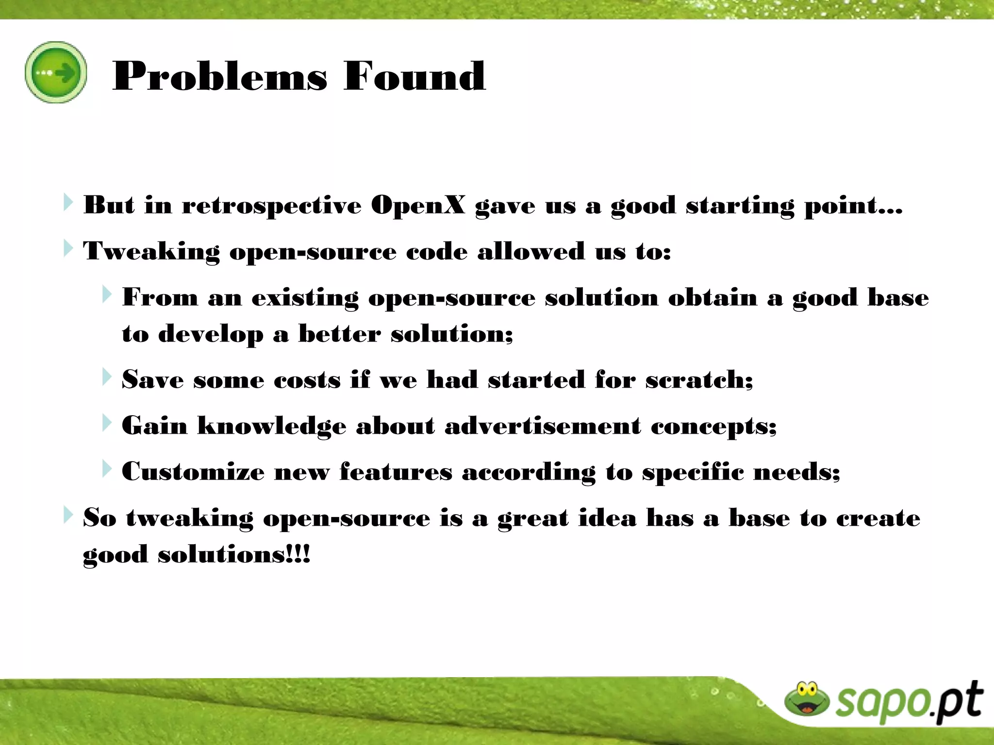 Problems Found

But in retrospective OpenX gave us a good starting point...
Tweaking open-source code allowed us to:
  From an existing open-source solution obtain a good base
    to develop a better solution;
  Save some costs if we had started for scratch;
  Gain knowledge about advertisement concepts;
  Customize new features according to specific needs;
So tweaking open-source is a great idea has a base to create
  good solutions!!!
 