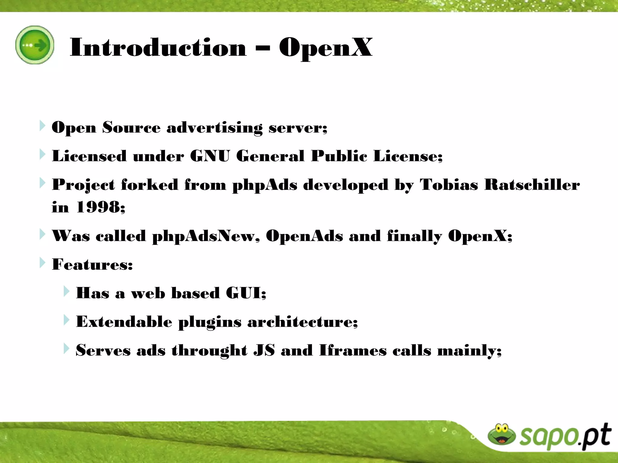 Introduction – OpenX

Open Source advertising server;
Licensed under GNU General Public License;
Project forked from phpAds developed by Tobias Ratschiller
  in 1998;
Was called phpAdsNew, OpenAds and finally OpenX;
Features:
  Has a web based GUI;
  Extendable plugins architecture;
  Serves ads throught JS and Iframes calls mainly;
 
