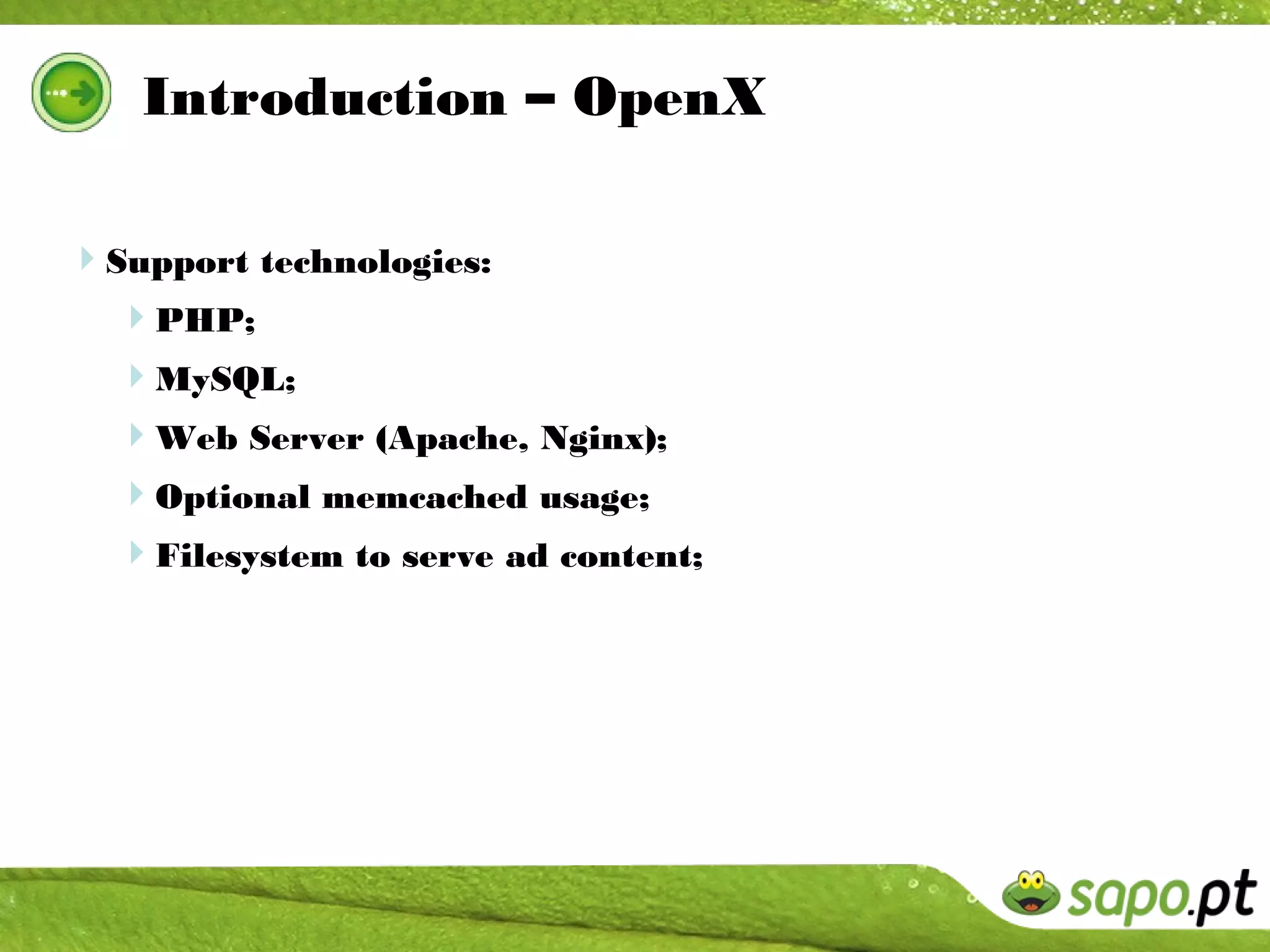 Introduction – OpenX

Support technologies:
  PHP;
  MySQL;
  Web Server (Apache, Nginx);
  Optional memcached usage;
  Filesystem to serve ad content;
 