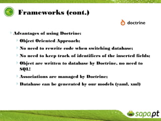 Frameworks (cont.)

Advantages of using Doctrine:
 Object Oriented Approach;
  No need to rewrite code when switching database;
  No need to keep track of identifiers of the inserted fields;
  Object are written to database by Doctrine, no need to
    SQL!
  Associations are managed by Doctrine;
  Database can be generated by our models (yaml, xml)
 