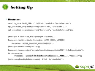 Setting Up

Doctrine:
 require_once BASE_DIR.'/lib/Doctrine­1.2.4/Doctrine.php';
 spl_autoload_register(array('Doctrine', 'autoload'));
 spl_autoload_register(array('Doctrine', 'modelsAutoload'));


 $manager = Doctrine_Manager::getInstance();
 $manager­>setAttribute(Doctrine::ATTR_MODEL_LOADING, 
    Doctrine::MODEL_LOADING_CONSERVATIVE);
 $manager­>setCharset('utf8');
 $manager­>connection('mysql://codebits:codebits@127.0.0.1/codebits');
 if (DEBUGMODE) 
       Doctrine::generateModelsFromDb(dirname(__FILE__).'/models/');
 Doctrine::loadModels(dirname(__FILE__).'/models/');
 