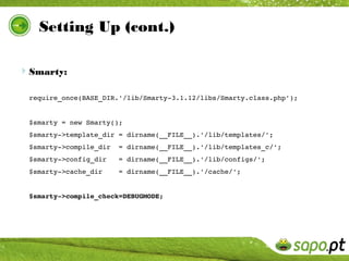 Setting Up (cont.)

Smarty:

 require_once(BASE_DIR.'/lib/Smarty­3.1.12/libs/Smarty.class.php');


 $smarty = new Smarty();
 $smarty­>template_dir = dirname(__FILE__).'/lib/templates/';
 $smarty­>compile_dir  = dirname(__FILE__).'/lib/templates_c/';
 $smarty­>config_dir   = dirname(__FILE__).'/lib/configs/';
 $smarty­>cache_dir    = dirname(__FILE__).'/cache/';


 $smarty­>compile_check=DEBUGMODE;
 