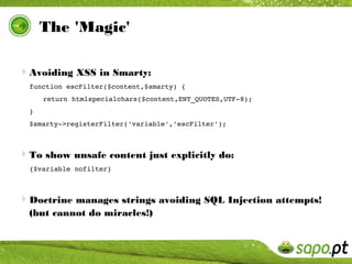 The 'Magic'

Avoiding XSS in Smarty:
  function escFilter($content,$smarty) { 
      return htmlspecialchars($content,ENT_QUOTES,UTF­8);
  }
  $smarty­>registerFilter('variable','escFilter');



To show unsafe content just explicitly do:
  {$variable nofilter}



Doctrine manages strings avoiding SQL Injection attempts!
  (but cannot do miracles!)
 