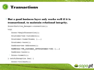 Transactions

But a good business layer only works well if it is
  transactional, to maintain relational integrity.
  $conn=Doctrine_Manager::connection();
  try{
      $conn­>beginTransaction();
      $customer=new Customers();
      $customer­>name=$name; (...)
      $customer­>save();
      $address=new Addresses();
      $address­>fk_customer_id=$customer­>id; (...)
      $address­>save();
   $conn­>commit();
  } catch(Exception $ex) {
      $conn­>rollback();
  }
 